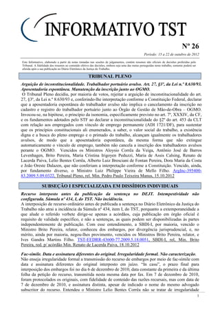 Nº 26
Período: 15 a 22 de outubro de 2012
1
Este Informativo, elaborado a partir de notas tomadas nas sessões de julgamentos, contém resumos não oficiais de decisões proferidas pelo
Tribunal. A fidelidade dos resumos ao conteúdo efetivo das decisões, embora seja uma das metas perseguidas neste trabalho, somente poderá ser
aferida após a sua publicação no Diário Eletrônico da Justiça do Trabalho.
TTRRIIBBUUNNAALL PPLLEENNOO
Arguição de inconstitucionalidade. Trabalhador portuário avulso. Art. 27, §3º, da Lei n.º 8.630/93.
Aposentadoria espontânea. Manutenção da inscrição junto ao OGMO.
O Tribunal Pleno decidiu, por maioria de votos, rejeitar a arguição de inconstitucionalidade do art.
27, §3º, da Lei n.º 8.630/93 e, conferindo-lhe interpretação conforme a Constituição Federal, declarar
que a aposentadoria espontânea do trabalhador avulso não implica o cancelamento da inscrição no
cadastro e registro do trabalhador portuário junto ao Órgão de Gestão de Mão-de-Obra – OGMO.
Invocou-se, na hipótese, o princípio da isonomia, especificamente previsto no art. 7º, XXXIV, da CF,
e os fundamentos adotados pelo STF ao declarar a inconstitucionalidade do §2º do art. 453 da CLT
com relação aos empregados com vínculo de emprego permanente (ADI 1721/DF), para sustentar
que os princípios constitucionais ali enumerados, a saber, o valor social do trabalho, a existência
digna e a busca do pleno emprego e o primado do trabalho, alcançam igualmente os trabalhadores
avulsos, de modo que a aposentadoria espontânea, da mesma forma que não extingue
automaticamente o vínculo de emprego, também não cancela a inscrição dos trabalhadores avulsos
perante o OGMO. Vencidos os Ministros Aloysio Corrêa da Veiga, Antônio José de Barros
Levenhagen, Brito Pereira, Maria Cristina Irigoyen Peduzzi, Maria de Assis Calsing, Renato de
Lacerda Paiva, Lelio Bentes Corrêa, Alberto Luiz Bresciani de Fontan Pereira, Dora Maria da Costa
e João Oreste Dalazen, que não conferiam a interpretação conforme a Constituição. Vencido, ainda,
por fundamento diverso, o Ministro Luiz Philippe Vieira de Mello Filho. ArgInc-395400-
83.2009.5.09.0322, Tribunal Pleno, rel. Min. Pedro Paulo Teixeira Manus, 15.10.2012
SSUUBBSSEEÇÇÃÃOO II EESSPPEECCIIAALLIIZZAADDAA EEMM DDIISSSSÍÍDDIIOOSS IINNDDIIVVIIDDUUAAIISS
Recurso interposto antes da publicação da sentença no DEJT. Intempestividade não
configurada. Súmula nº 434, I, do TST. Não incidência.
A interposição de recurso ordinário antes de publicada a sentença no Diário Eletrônico da Justiça do
Trabalho não atrai a incidência da Súmula nº 434, item I, do TST, porquanto a extemporaneidade a
que alude o referido verbete dirige-se apenas a acórdãos, cuja publicação em órgão oficial é
requisito de validade específico, e não a sentenças, as quais podem ser disponibilizadas às partes
independentemente de publicação. Com esse entendimento, a SBDI-I, por maioria, vencido o
Ministro Brito Pereira, relator, conheceu dos embargos, por divergência jurisprudencial, e, no
mérito, ainda por maioria, negou-lhes provimento, vencidos os Ministros Brito Pereira, relator, e
Ives Gandra Martins Filho. TST-EEDRR-43600-77.2009.5.18.0051, SBDI-I, rel, Min. Brito
Pereira, red. p/ acórdão Min. Renato de Lacerda Paiva, 18.10.2012
Fac-símile. Data e assinatura diferentes do original. Irregularidade formal. Não caracterização.
Não enseja irregularidade formal a transmissão do recurso de embargos por meio de fac-símile com
data e assinatura diferentes do original interposto em juízo. “In casu”, o prazo final para
interposição dos embargos foi no dia 6 de dezembro de 2010, data constante da primeira e da última
folha da petição do recurso, transmitida nesta mesma data por fax. Em 7 de dezembro de 2010,
foram protocolados os originais, com fidelidade de conteúdo das razões recursais, mas com data de
7 de dezembro de 2010, e assinatura distinta, apesar de indicado o nome do mesmo advogado
subscritor do recurso. Entendeu o Ministro Lelio Bentes Corrêa não se tratar de irregularidade
 
