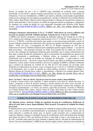 IInnffoorrmmaattiivvoo TTSSTT -- nnºº 2266
Período: 15 a 22 de outubro de 2012
2
formal, na medida em que a Lei nº 9.800/99 exige identidade de conteúdo entre a petição
transmitida via fac-símile e aquela recebida ulteriormente em juízo, sob pena de exacerbação do
formalismo. Com esse entendimento, a SBDI-I, por maioria, afastada a mencionada irregularidade,
conheceu dos embargos por divergência jurisprudencial, vencidos os Ministros Ives Gandra Martins
Filho, relator, Brito Pereira, Maria Cristina Irigoyen Peduzzi e Renato de Lacerda Paiva. Quanto ao
mérito, após proferido o voto do relator, no sentido de negar provimento ao embargos, o julgamento
foi suspenso em virtude de pedido de vista regimental formulado pelo Ministro Lelio Bentes
Corrêa. TST-E-RR-307800-59.2008.5.12.0036, SBDI-I, rel. Min. Ives Gandra Martins Filho,
18.10.2012
Embargos interpostos anteriormente à Lei n.º 11.496/07. Subscritores de recurso ordinário não
inscritos nos quadros da OAB. Nulidade absoluta. Violação do art. 4º da Lei n.º 8.906/94.
A SBDI-I, por maioria, afastando a necessidade de indicação expressa de violação do art. 896 da
CLT, conheceu dos embargos interpostos anteriormente à Lei nº 11.496/07, por violação do art. 4º
da Lei n.º 8.906/94, e deu-lhes provimento para anular os atos processuais praticados a partir do
recurso ordinário interposto por subscritores não inscritos nos quadros da Ordem dos Advogados do
Brasil - OAB. No caso, a Corregedoria do TRT da 15ª Região comunicou ao TST que os
subscritores do recurso ordinário interposto pelo reclamante perante aquele Tribunal – e ao qual foi
dado provimento – não possuíam inscrição na OAB. Essa questão não foi objeto do recurso de
revista e dos embargos de declaração interpostos pela reclamada, que só tomou conhecimento dos
fatos após o relator facultar-lhe manifestar-se sobre os documentos encaminhados por aquela Corte
regional. Apresentada a manifestação, o Ministro relator, ao considerar exaurido o ofício
jurisdicional com a prolação do acórdão em embargos de declaração – o qual manteve o não
conhecimento da revista –, devolveu o prazo recursal à parte, que aditou os embargos anteriormente
interpostos. Assim, tendo a Turma remetido o fato novo à cognição da SBDI-I, entendeu a Subseção
que a ausência de indicação de violação do art. 896 da CLT não poderia ser invocada como
obstáculo ao conhecimento do recurso, e que a violação do art. 4º da Lei n.º 8.906/94, na hipótese,
se dá diretamente, pois se trata de questão de ordem pública insanável. Vencido totalmente o
Ministro Renato de Lacerda Paiva, relator, e, parcialmente, o Ministro Ives Gandra Martins Filho.
TST-E-ED-RR-22100-64.2002.5.15.0121, SBDI-I, rel. Min. Renato de Lacerda Paiva, red. p/
acórdão Min. Luiz Philippe Vieira de Mello Filho, 18.10.2012
Horas “in itinere”. Base de cálculo. Fixação por meio de norma coletiva. Impossibilidade.
É inválida a norma coletiva que estabelece o salário normativo como base de cálculo das horas “in
itinere”, porquanto as horas de percurso possuem a mesma natureza das horas extras, devendo ser
calculadas como tal. Com esse entendimento, a SBDI-I, por unanimidade, conheceu dos embargos, por
divergência jurisprudencial e, no mérito, por maioria, negou-lhes provimento. Vencidos os Ministros
Ives Gandra Martins Filho, relator, Aloysio Corrêa da Veiga, Dora Maria da Costa e Maria Cristina
Irigoyen Peduzzi. TST-E-ED-RR-135000-41.2008.5.15.0036. SBDI-I, rel. Min. Ives Gandra Martins
Filho, red. p/ acórdão Min. Luiz Philippe Vieira de Mello Filho, 18.10.2012
SSUUBBSSEEÇÇÃÃOO IIII EESSPPEECCIIAALLIIZZAADDAA EEMM DDIISSSSÍÍDDIIOOSS IINNDDIIVVIIDDUUAAIISS
AR. Depósito prévio. Ausência. Pedido de expedição da guia de recolhimento. Retificação de
ofício do valor dado à causa. Impossibilidade. Ônus da parte. Pressuposto de validade da relação
processual.
O depósito prévio, por se tratar de pressuposto de validade da relação jurídica processual, é ônus da
parte, e deve ser recolhido concomitantemente ao ajuizamento da ação rescisória. Assim, não há
como chancelar a conduta da autora, que, ao ajuizar a ação rescisória sem a comprovação do
respectivo depósito, requereu a expedição da guia de recolhimento, tendo sido prontamente atendida
pelo relator da ação no TRT, que retificou de ofício o valor dado à causa e, nos termos do art. 284
do CPC, concedeu prazo para que fosse efetuado o depósito prévio, sob pena de indeferimento da
inicial. Com esse entendimento, a SBDI-II, por maioria, julgou extinto o processo sem resolução de
 