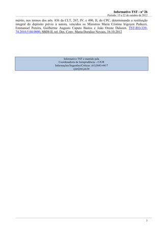 IInnffoorrmmaattiivvoo TTSSTT -- nnºº 2266
Período: 15 a 22 de outubro de 2012
3
mérito, nos termos dos arts. 836 da CLT, 267, IV, e 490, II, do CPC, determinando a restituição
integral do depósito prévio à autora, vencidos os Ministros Maria Cristina Irigoyen Peduzzi,
Emmanoel Pereira, Guilherme Augusto Caputo Bastos e João Oreste Dalazen. TST-RO-339-
74.2010.5.04.0000, SBDI-II, rel. Des. Conv. Maria Doralice Novaes, 16.10.2012
Informativo TST é mantido pela
Coordenadoria de Jurisprudência – CJUR
Informações/Sugestões/Críticas: (61)3043-4417
cjur@tst.jus.br
 
