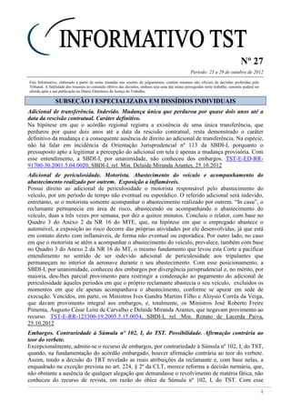 Nº 27
Período: 23 a 29 de outubro de 2012
1
Este Informativo, elaborado a partir de notas tomadas nas sessões de julgamentos, contém resumos não oficiais de decisões proferidas pelo
Tribunal. A fidelidade dos resumos ao conteúdo efetivo das decisões, embora seja uma das metas perseguidas neste trabalho, somente poderá ser
aferida após a sua publicação no Diário Eletrônico da Justiça do Trabalho.
SSUUBBSSEEÇÇÃÃOO II EESSPPEECCIIAALLIIZZAADDAA EEMM DDIISSSSÍÍDDIIOOSS IINNDDIIVVIIDDUUAAIISS
Adicional de transferência. Indevido. Mudança única que perdurou por quase dois anos até a
data da rescisão contratual. Caráter definitivo.
Na hipótese em que o acórdão regional registra a existência de uma única transferência, que
perdurou por quase dois anos até a data da rescisão contratual, resta demonstrado o caráter
definitivo da mudança e a consequente ausência de direito ao adicional de transferência. Na espécie,
não há falar em incidência da Orientação Jurisprudencial nº 113 da SBDI-I, porquanto o
pressuposto apto a legitimar a percepção do adicional em tela é apenas a mudança provisória. Com
esse entendimento, a SBDI-I, por unanimidade, não conheceu dos embargos. TST-E-ED-RR-
91700-30.2001.5.04.0020, SBDI-I, rel. Min. Delaíde Miranda Arantes, 25.10.2012
Adicional de periculosidade. Motorista. Abastecimento do veículo e acompanhamento do
abastecimento realizado por outrem. Exposição a inflamáveis.
Possui direito ao adicional de periculosidade o motorista responsável pelo abastecimento do
veículo, por um período de tempo não eventual ou esporádico. O referido adicional será indevido,
entretanto, se o motorista somente acompanhar o abastecimento realizado por outrem. “In casu”, o
reclamante permanecia em área de risco, abastecendo ou acompanhando o abastecimento do
veículo, duas a três vezes por semana, por dez a quinze minutos. Concluiu o relator, com base no
Quadro 3 do Anexo 2 da NR 16 do MTE, que, na hipótese em que o empregado abastece o
automóvel, a exposição ao risco decorre das próprias atividades por ele desenvolvidas, já que está
em contato direto com inflamáveis, de forma não eventual ou esporádica. Por outro lado, no caso
em que o motorista se atém a acompanhar o abastecimento do veículo, prevalece, também com base
no Quadro 3 do Anexo 2 da NR 16 do MT, o mesmo fundamento que levou esta Corte a pacificar
entendimento no sentido de ser indevido adicional de periculosidade aos tripulantes que
permaneçam no interior da aeronave durante o seu abastecimento. Com esse posicionamento, a
SBDI-I, por unanimidade, conheceu dos embargos por divergência jurisprudencial e, no mérito, por
maioria, deu-lhes parcial provimento para restringir a condenação ao pagamento do adicional de
periculosidade àqueles períodos em que o próprio reclamante abastecia o seu veículo, excluídos os
momentos em que ele apenas acompanhava o abastecimento, conforme se apurar em sede de
execução. Vencidos, em parte, os Ministros Ives Gandra Martins Filho e Aloysio Corrêa da Veiga,
que davam provimento integral aos embargos, e, totalmente, os Ministros José Roberto Freire
Pimenta, Augusto César Leite de Carvalho e Delaíde Miranda Arantes, que negavam provimento ao
recurso. TST-E-RR-123300-19.2005.5.15.0054, SBDI-I, rel. Min. Renato de Lacerda Paiva,
25.10.2012
Embargos. Contrariedade à Súmula nº 102, I, do TST. Possibilidade. Afirmação contrária ao
teor do verbete.
Excepcionalmente, admite-se o recurso de embargos, por contrariedade à Súmula nº 102, I, do TST,
quando, na fundamentação do acórdão embargado, houver afirmação contrária ao teor do verbete.
Assim, tendo a decisão do TRT revelado as reais atribuições da reclamante e, com base nelas, a
enquadrado na exceção prevista no art. 224, § 2º da CLT, merece reforma a decisão turmária, que,
não obstante a ausência de qualquer alegação que demandasse o revolvimento de matéria fática, não
conheceu do recurso de revista, em razão do óbice da Súmula nº 102, I, do TST. Com esse
 