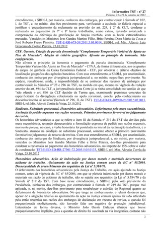 IInnffoorrmmaattiivvoo TTSSTT -- nnºº 2277
Período: 23 a 29 de outubro de 2012
2
entendimento, a SBDI-I, por maioria, conheceu dos embargos, por contrariedade à Súmula nº 102,
I, do TST, e, no mérito, deu-lhes provimento para, verificando a ausência de fidúcia especial a
justificar o enquadramento da reclamante na previsão do art. 224, § 2º da CLT, condenar a
reclamada ao pagamento da 7ª e 8ª horas trabalhadas, como extras, restando autorizada a
compensação da diferença da gratificação de função recebida, com as horas extraordinárias
prestadas. Vencidos os Ministros Ives Gandra Martins Filho, Brito Pereira, Dora Maria da Costa e
José Roberto Freire Pimenta. TST-E-RR-673-59.2011.5.03.0014, SBDI-I, rel. Min. Alberto Luiz
Bresciani de Fontan Pereira, 25.10.2012
CEF. Gerente. Criação da parcela denominada “Complemento Temporário Variável de Ajuste ao
Piso de Mercado”. Adoção de critério geográfico. Afronta ao princípio da isonomia. Não
configuração.
Não afronta o princípio da isonomia o pagamento da parcela denominada “Complemento
Temporário Variável de Ajuste ao Piso de Mercado” - CTVA, de forma diferenciada, aos ocupantes
de cargos de gerência da Caixa Econômica Federal - CEF, por observar o critério objetivo de
localização geográfica das agências bancárias. Com esse entendimento, a SBDI-I, por unanimidade,
conheceu dos embargos por divergência jurisprudencial e, no mérito, negou-lhes provimento. Na
espécie, ressaltou-se, ainda, a impossibilidade de se conhecer dos recursos de embargos por
contrariedade às Súmulas nºs
23 e 296 do TST, na medida em que, mesmo na vigência da redação
anterior do art. 894 da CLT, a jurisprudência desta Corte já se tinha consolidado no sentido de que
“não ofende o art. 896 da CLT decisão de Turma que, examinando premissas concretas de
especificidade da divergência colacionada no apelo revisional, conclui pelo conhecimento ou
desconhecimento do recurso”(Súmula nº 296, II, do TST). TST-E-ED-RR-105900-69.2007.5.07.0013,
SBDI-I, rel. Min. Aloysio Corrêa da Veiga, 25.10.2012
Sindicato. Substituto processual. Honorários advocatícios. Deferimento pela mera sucumbência.
Ausência de pedido expresso nas razões recursais. Primeiro provimento favorável no julgamento
da revista.
Os honorários advocatícios a que se refere o item III da Súmula nº 219 do TST são devidos pela
mera sucumbência, restando desnecessária a formulação expressa de pedido nas razões recursais,
mormente porque, no caso, a verba honorária foi postulada na inicial da reclamação trabalhista, e o
Sindicato, atuando na condição de substituto processual, somente obteve o primeiro provimento
favorável no julgamento do recurso de revista. Com esse entendimento, a SBDI-I, por unanimidade,
conheceu dos embargos do Sindicato, por divergência jurisprudencial, e, no mérito, por maioria,
vencidos os Ministros Ives Gandra Martins Filho e Brito Pereira, deu-lhes provimento para
condenar a reclamada ao pagamento dos honorários advocatícios, no importe de 15% sobre o valor
da condenação. TST-E-ED-ED-RR-27301-72.2005.5.05.0133, SBDI-I, rel. Min. Aloysio Corrêa da
Veiga, 25.10.2012
Honorários advocatícios. Ação de indenização por danos morais e materiais decorrentes de
acidente de trabalho. Ajuizamento da ação na Justiça comum antes da EC nº 45/2004.
Desnecessidade de preenchimento dos requisitos da Lei nº 5.584/70.
O deferimento dos honorários advocatícios pela Justiça do Trabalho, em ação ajuizada na Justiça
comum, antes da vigência da EC nº 45/2004, em que se pleiteia indenização por danos morais e
materiais em razão de acidente de trabalho, não se sujeita aos requisitos da Lei nº 5.584/70 e da
Súmula nº 219 do TST. Com base nesse entendimento, a SBDI-I, pelo voto prevalente da
Presidência, conheceu dos embargos, por contrariedade à Súmula nº 219 do TST, porque mal
aplicada, e, no mérito, deu-lhes provimento para restabelecer o acórdão do Regional quanto ao
deferimento de honorários advocatícios. No que tange ao conhecimento, o relator destacou que,
apesar de a alegação relativa ao ajuizamento da ação na Justiça comum apenas ter sido articulada
pela então recorrida nas razões dos embargos de declaração em recurso de revista, a questão foi
prequestionada explicitamente, não havendo falar em negativa de prestação jurisdicional.
Entendendo de forma diversa, o Ministro João Oreste Dalazen afirmou que houve
prequestionamento implícito, pois a questão de direito foi suscitada na via integrativa, contudo não
 