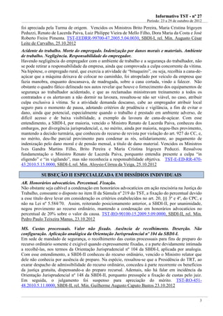 IInnffoorrmmaattiivvoo TTSSTT -- nnºº 2277
Período: 23 a 29 de outubro de 2012
3
foi apreciada pela Turma de origem. Vencidos os Ministros Brito Pereira, Maria Cristina Irigoyen
Peduzzi, Renato de Lacerda Paiva, Luiz Philippe Vieira de Mello Filho, Dora Maria da Costa e José
Roberto Freire Pimenta. TST-EEDRR-99700-47.2005.5.04.0030, SBDI-I, rel. Min. Augusto César
Leite de Carvalho, 25.10.2012
Acidente do trabalho. Morte do empregado. Indenização por danos morais e materiais. Ambiente
de trabalho. Negligência. Responsabilidade do empregador.
Havendo negligência do empregador com o ambiente de trabalho e a segurança do trabalhador, não
se pode retirar a responsabilidade da empresa, ainda que comprovada a culpa concorrente da vítima.
Na hipótese, o empregado rural, que exercia a atividade de “bituqueiro”, ou seja, recolhia a cana-de-
açúcar que a máquina deixava de colocar no caminhão, foi atropelado por veículo da empresa que
fazia manobra, enquanto descansava, de madrugada, sobre a cana cortada, vindo a falecer. Não
obstante o quadro fático delineado nos autos revelar que houve o fornecimento dos equipamentos de
segurança ao trabalhador acidentado, e que as reclamadas ministravam treinamento a todos os
contratados e os alertavam a não dormir na lavoura, ressaltou-se não ser viável, no caso, atribuir
culpa exclusiva à vítima. Se a atividade demanda descanso, cabe ao empregador atribuir local
seguro para o momento de pausa, adotando critérios de prudência e vigilância, a fim de evitar o
dano, ainda que potencial, especialmente quando o trabalho é prestado em ambiente adverso, de
difícil acesso e de baixa visibilidade, a exemplo da lavoura de cana-de-açúcar. Com esse
entendimento, a SBDI-I, por maioria, vencido o Ministro Renato de Lacerda Paiva, conheceu dos
embargos, por divergência jurisprudencial, e, no mérito, ainda por maioria, negou-lhes provimento,
mantendo a decisão turmária, que conheceu do recurso de revista por violação do art. 927 do CC, e,
no mérito, deu-lhe parcial provimento para condenar as rés, solidariamente, ao pagamento de
indenização pelo dano moral e de pensão mensal, a título de dano material. Vencidos os Ministros
Ives Gandra Martins Filho, Brito Pereira e Maria Cristina Irigoyen Peduzzi. Ressalvou
fundamentação o Ministro Renato de Lacerda Paiva, porquanto entendia presente a culpa “in
eligendo” e “in vigilando”, mas não reconhecia a responsabilidade objetiva. TST-E-ED-RR-470-
43.2010.5.15.0000, SBDI-I, rel. Min. Aloysio Côrrea da Veiga, 25.10.2012
SSUUBBSSEEÇÇÃÃOO IIII EESSPPEECCIIAALLIIZZAADDAA EEMM DDIISSSSÍÍDDIIOOSS IINNDDIIVVIIDDUUAAIISS
AR. Honorários advocatícios. Percentual. Fixação.
Não obstante seja cabível a condenação em honorários advocatícios em ação rescisória na Justiça do
Trabalho, consoante o disposto no item II da Súmula nº 219 do TST, a fixação do percentual devido
a esse título deve levar em consideração os critérios estabelecidos no art. 20, §§ 3º e 4º, do CPC, e
não na Lei nº 5.584/70. Assim, reiterando posicionamento anterior, a SBDI-II, por unanimidade,
negou provimento ao recurso ordinário, mantendo a condenação em honorários advocatícios no
percentual de 20% sobre o valor da causa. TST-RO-90100-15.2009.5.09.0000, SBDI-II, rel. Min.
Pedro Paulo Teixeira Manus, 23.10.2012
MS. Custas processuais. Valor não fixado. Ausência de recolhimento. Deserção. Não
configuração. Aplicação analógica da Orientação Jurisprudencial nº 104 da SBDI-I.
Em sede de mandado de segurança, o recolhimento das custas processuais para fins de preparo do
recurso ordinário somente é exigível quando expressamente fixadas, e a parte devidamente intimada
a recolhê-las, nos termos da Orientação Jurisprudencial nº 104 da SBDI-I, aplicada por analogia.
Com esse entendimento, a SBDI-II conheceu do recurso ordinário, vencido o Ministro relator que
dele não conhecia por ausência de preparo. Na espécie, ressaltou-se que a Presidência do TRT, ao
exarar despacho de admissibilidade do recurso ordinário, concedeu à parte recorrente os benefícios
da justiça gratuita, dispensando-a do preparo recursal. Ademais, não há falar em incidência da
Orientação Jurisprudencial nº 148 da SBDI-II, porquanto pressupõe a fixação de custas pelo juiz.
Em seguida, o julgamento foi suspenso para apreciação do mérito. TST-RO-451-
48.2010.5.11.0000, SBDI-II, rel. Min. Guilherme Augusto Caputo Bastos 23.10.2012
 