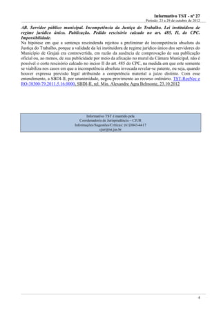 IInnffoorrmmaattiivvoo TTSSTT -- nnºº 2277
Período: 23 a 29 de outubro de 2012
4
AR. Servidor público municipal. Incompetência da Justiça do Trabalho. Lei instituidora de
regime jurídico único. Publicação. Pedido rescisório calcado no art. 485, II, do CPC.
Impossibilidade.
Na hipótese em que a sentença rescindenda rejeitou a preliminar de incompetência absoluta da
Justiça do Trabalho, porque a validade da lei instituidora de regime jurídico único dos servidores do
Município de Grajaú era controvertida, em razão da ausência de comprovação de sua publicação
oficial ou, ao menos, de sua publicidade por meio da afixação no mural da Câmara Municipal, não é
possível o corte rescisório calcado no inciso II do art. 485 do CPC, na medida em que este somente
se viabiliza nos casos em que a incompetência absoluta invocada revelar-se patente, ou seja, quando
houver expressa previsão legal atribuindo a competência material a juízo distinto. Com esse
entendimento, a SBDI-II, por unanimidade, negou provimento ao recurso ordinário. TST-ReeNec e
RO-38300-79.2011.5.16.0000, SBDI-II, rel. Min. Alexandre Agra Belmonte, 23.10.2012
Informativo TST é mantido pela
Coordenadoria de Jurisprudência – CJUR
Informações/Sugestões/Críticas: (61)3043-4417
cjur@tst.jus.br
 
