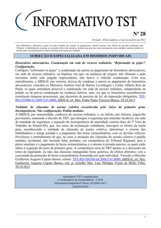 Nº 28
Período: 30 de outubro a 5 de novembro de 2012
1
Este Informativo, elaborado a partir de notas tomadas nas sessões de julgamentos, contém resumos não oficiais de decisões proferidas pelo
Tribunal. A fidelidade dos resumos ao conteúdo efetivo das decisões, embora seja uma das metas perseguidas neste trabalho, somente poderá ser
aferida após a sua publicação no Diário Eletrônico da Justiça do Trabalho.
SSUUBBSSEEÇÇÃÃOO IIII EESSPPEECCIIAALLIIZZAADDAA EEMM DDIISSSSÍÍDDIIOOSS IINNDDIIVVIIDDUUAAIISS
Honorários advocatícios. Condenação em sede de recurso ordinário. “Reformatio in pejus”.
Configuração.
Configura “reformatio in pejus” a condenação da autora ao pagamento de honorários advocatícios,
em sede de recurso ordinário, na hipótese em que, na instância de origem, não obstante a ação
rescisória tenha sido julgada improcedente, não houve a referida condenação. Com esse
entendimento, a SBDI-II, por maioria, deixou de condenar a autora ao pagamento de honorários
advocatícios, vencidos os Ministros Antônio José de Barros Levenhagen e Carlos Alberto Reis de
Paula, os quais entendiam possível a condenação em sede de recurso ordinário, independente de
pedido ou de prévia condenação na instância inferior, uma vez que os honorários sucumbenciais
constituem despesas processuais, que decorrem de preceito de lei, de imposição obrigatória. TST-
RO-325000-62.2009.5.01.0000, SBDI-II, rel. Min. Pedro Paulo Teixeira Manus, 30.10.2012
Nulidade de cláusulas de norma coletiva reconhecida pelo Juízo de primeiro grau.
Incompetência. Não configuração. Pedido mediato.
A SBDI-II, por unanimidade, conheceu do recurso ordinário, e, no mérito, por maioria, negou-lhe
provimento, mantendo a decisão do TRT, que denegou a segurança por entender incabível, em sede
de mandado de segurança, a arguição de incompetência da autoridade coatora (Juiz da 5ª Vara do
Trabalho de Niterói-RJ), que, nos autos da reclamação trabalhista, antecipou os efeitos da tutela
para, reconhecendo a nulidade de cláusulas de norma coletiva, determinar o retorno dos
trabalhadores à antiga jornada e o pagamento das horas extraordinárias, com os devidos reflexos.
Prevaleceu o entendimento de que, no caso, a anulação das cláusulas do acordo coletivo é pedido
mediato, incidental, não havendo falar, portanto, em competência do Tribunal Regional, pois o
pleito imediato é o pagamento de horas extraordinárias e o retorno à jornada anterior, os quais estão
afetos à cognição do juízo de primeiro grau. A competência seria do TRT apenas se a discussão em
torno da legalidade, ou não, das cláusulas impugnadas fosse genérica, de efeitos abstratos, sem a
concretude da pretensão de horas extraordinárias formulada em ação individual. Vencido o Ministro
Guilherme Augusto Caputo Bastos, relator. TST-RO-566700-68.2008.5.01.0000, SBDI-II, rel. Min.
Guilherme Augusto Caputo Bastos, red. p/ acórdão Min. Luiz Philippe Vieira de Mello Filho,
30.10.2012
Informativo TST é mantido pela
Coordenadoria de Jurisprudência – CJUR
Informações/Sugestões/Críticas: (61)3043-4417
cjur@tst.jus.br
 
