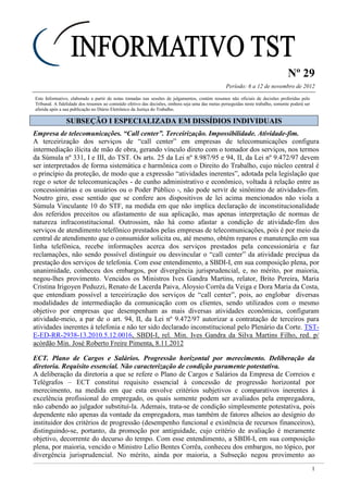 Nº 29
Período: 6 a 12 de novembro de 2012
1
Este Informativo, elaborado a partir de notas tomadas nas sessões de julgamentos, contém resumos não oficiais de decisões proferidas pelo
Tribunal. A fidelidade dos resumos ao conteúdo efetivo das decisões, embora seja uma das metas perseguidas neste trabalho, somente poderá ser
aferida após a sua publicação no Diário Eletrônico da Justiça do Trabalho.
SSUUBBSSEEÇÇÃÃOO II EESSPPEECCIIAALLIIZZAADDAA EEMM DDIISSSSÍÍDDIIOOSS IINNDDIIVVIIDDUUAAIISS
Empresa de telecomunicações. “Call center”. Terceirização. Impossibilidade. Atividade-fim.
A terceirização dos serviços de “call center” em empresas de telecomunicações configura
intermediação ilícita de mão de obra, gerando vínculo direto com o tomador dos serviços, nos termos
da Súmula nº 331, I e III, do TST. Os arts. 25 da Lei nº 8.987/95 e 94, II, da Lei nº 9.472/97 devem
ser interpretados de forma sistemática e harmônica com o Direito do Trabalho, cujo núcleo central é
o princípio da proteção, de modo que a expressão “atividades inerentes”, adotada pela legislação que
rege o setor de telecomunicações - de cunho administrativo e econômico, voltada à relação entre as
concessionárias e os usuários ou o Poder Público -, não pode servir de sinônimo de atividades-fim.
Noutro giro, esse sentido que se confere aos dispositivos de lei acima mencionados não viola a
Súmula Vinculante 10 do STF, na medida em que não implica declaração de inconstitucionalidade
dos referidos preceitos ou afastamento de sua aplicação, mas apenas interpretação de normas de
natureza infraconstitucional. Outrossim, não há como afastar a condição de atividade-fim dos
serviços de atendimento telefônico prestados pelas empresas de telecomunicações, pois é por meio da
central de atendimento que o consumidor solicita ou, até mesmo, obtém reparos e manutenção em sua
linha telefônica, recebe informações acerca dos serviços prestados pela concessionária e faz
reclamações, não sendo possível distinguir ou desvincular o “call center” da atividade precípua da
prestação dos serviços de telefonia. Com esse entendimento, a SBDI-I, em sua composição plena, por
unanimidade, conheceu dos embargos, por divergência jurisprudencial, e, no mérito, por maioria,
negou-lhes provimento. Vencidos os Ministros Ives Gandra Martins, relator, Brito Pereira, Maria
Cristina Irigoyen Peduzzi, Renato de Lacerda Paiva, Aloysio Corrêa da Veiga e Dora Maria da Costa,
que entendiam possível a terceirização dos serviços de “call center”, pois, ao englobar diversas
modalidades de intermediação da comunicação com os clientes, sendo utilizados com o mesmo
objetivo por empresas que desempenham as mais diversas atividades econômicas, configuram
atividade-meio, a par de o art. 94, II, da Lei nº 9.472/97 autorizar a contratação de terceiros para
atividades inerentes à telefonia e não ter sido declarado inconstitucional pelo Plenário da Corte. TST-
E-ED-RR-2938-13.2010.5.12.0016, SBDI-I, rel. Min. Ives Gandra da Silva Martins Filho, red. p/
acórdão Min. José Roberto Freire Pimenta, 8.11.2012
ECT. Plano de Cargos e Salários. Progressão horizontal por merecimento. Deliberação da
diretoria. Requisito essencial. Não caracterização de condição puramente potestativa.
A deliberação da diretoria a que se refere o Plano de Cargos e Salários da Empresa de Correios e
Telégrafos – ECT constitui requisito essencial à concessão de progressão horizontal por
merecimento, na medida em que esta envolve critérios subjetivos e comparativos inerentes à
excelência profissional do empregado, os quais somente podem ser avaliados pela empregadora,
não cabendo ao julgador substituí-la. Ademais, trata-se de condição simplesmente potestativa, pois
dependente não apenas da vontade da empregadora, mas também de fatores alheios ao desígnio do
instituidor dos critérios de progressão (desempenho funcional e existência de recursos financeiros),
distinguindo-se, portanto, da promoção por antiguidade, cujo critério de avaliação é meramente
objetivo, decorrente do decurso do tempo. Com esse entendimento, a SBDI-I, em sua composição
plena, por maioria, vencido o Ministro Lelio Bentes Corrêa, conheceu dos embargos, no tópico, por
divergência jurisprudencial. No mérito, ainda por maioria, a Subseção negou provimento ao
 
