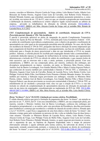 IInnffoorrmmaattiivvoo TTSSTT -- nnºº 2299
Período: 6 a 12 de novembro de 2012
2
recurso, vencidos os Ministros Aloysio Corrêa da Veiga, relator, Lelio Bentes Corrêa, Alberto Luiz
Bresciani de Fontan Pereira, Augusto César Leite de Carvalho, José Roberto Freire Pimenta e
Delaíde Miranda Arantes, que entendiam caracterizada a condição puramente potestativa, e, como
tal, inválida, nos termos do art. 122 do CC, uma vez que, ao vincular a progressão por merecimento
à deliberação da diretoria, estabeleceu-se critério subjetivo ligado exclusivamente ao arbítrio da
empresa, privando os trabalhadores da obtenção da referida promoção. TST-E-RR-51-
16.2011.5.24.0007, SBDI-I, rel. Min. Aloysio Corrêa da Veiga, red. p/ acórdão Min. Renato de
Lacerda Paiva, 8.11.2012
CEF. Complementação de aposentadoria. Salário de contribuição. Integração da CTVA.
Prescrição parcial. Súmula nº 294. Não incidência.
É parcial a prescrição aplicável ao pleito de integração da parcela Complemento Temporário
Variável de Ajuste de Piso de Mercado – CTVA, instituída pela Caixa Econômica Federal – CEF,
ao salário de contribuição à previdência complementar, com o objetivo de garantir o recebimento de
aposentadoria em valor igual ao da remuneração percebida antes da jubilação. No caso, não há falar
em incidência da Súmula nº 294 do TST, porquanto não houve alteração da norma empresarial que
rege o pagamento do benefício previdenciário e, consequentemente, sua base de contribuição, sendo
irrelevante para a fixação do prazo prescricional a data em que introduzida a CTVA no mundo
jurídico. Ademais, a referida parcela foi recebida pelo empregado durante toda a contratualidade, e
a pretensão deduzida repousa na alegação de inobservância de normas internas que supostamente
determinavam a inclusão da CTVA no cálculo do salário de contribuição, o que causaria lesões de
trato sucessivo, que se renovam mês a mês, a atrair, portanto, a prescrição parcial. Com esse
entendimento, a SBDI-I, em sua composição plena, por maioria, conheceu dos embargos, por
divergência jurisprudencial, no tópico, vencidos, em parte, os Ministros Brito Pereira, relator,
Antônio José de Barros Levenhagen, Ives Gandra Martins Filho e Maria Cristina Irigoyen Peduzzi,
que conheciam do recurso também por contrariedade à Súmula nº 294 do TST, e, totalmente, os
Ministros Augusto César Leite de Carvalho, Renato de Lacerda Paiva, Lelio Bentes Corrêa, Luiz
Philippe Vieira de Mello Filho, José Roberto Freire Pimenta e Delaíde Miranda Arantes. No mérito,
também por maioria, a Subseção negou provimento aos embargos, vencidos os Ministros Brito
Pereira, relator, Antônio José de Barros Levenhagen, Ives Gandra Martins Filho e Maria Cristina
Irigoyen Peduzzi, que davam provimento ao recurso por contrariedade à Súmula n.º 294 do TST, ao
entendimento de ser incidente a prescrição total, uma vez que a criação da CTVA e a sua não
inclusão no cálculo da complementação de aposentadoria decorreu de alteração do pactuado por
meio de ato único do empregador, consubstanciado na implantação do PCS de 1998. TST-E-RR-
400-89.2007.5.16.0004, SBDI-I, rel. Min. Brito Pereira, red. p/ acórdão Min. Lelio Bentes Côrrea,
8.11.2012
Horas “in itinere”. Lei nº 10.243/01. Limitação por norma coletiva. Possibilidade.
É válida cláusula coletiva que prevê a limitação do pagamento das horas “in itinere”, em atenção ao
previsto no art. 7º, XXVI, da CF. Com esse entendimento, a SBDI-I, em sua composição plena, por
maioria, vencido o Ministro Antônio José de Barros Levenhagen, conheceu dos embargos por
divergência jurisprudencial, e, no mérito, pelo voto prevalente da Presidência, deu-lhes provimento
para restabelecer a sentença que reconheceu a validade da cláusula de acordo coletivo, firmado após
a Lei nº 10.243/01, a qual fixou o pagamento de uma hora diária a título de horas “in itinere”, não
obstante o tempo gasto pelo reclamante no percurso de ida e volta ao trabalho fosse de duas horas e
vinte minutos. Vencidos os Ministros Renato de Lacerda Paiva, relator, Lelio Bentes Corrêa,
Aloysio Corrêa da Veiga, Luiz Philippe Vieira de Mello Filho, Augusto César Leite de Carvalho,
José Roberto Freire Pimenta e Delaíde Miranda Arantes, os quais negavam provimento ao recurso,
sob o argumento de que, na hipótese de flagrante disparidade entre o tempo de percurso
efetivamente utilizado e aquele atribuído pela norma coletiva, há subversão do direito à livre
negociação, restando caracterizada, portanto, a renúncia do reclamante ao direito de recebimento
das horas “in itinere”, o que é vedado pela Lei nº 10.243/01. TST-E-RR-2200-43.2005.5.15.0072,
 