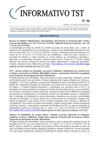 Nº 30
Período: 13 a 19 de novembro de 2012
1
Este Informativo, elaborado a partir de notas tomadas nas sessões de julgamentos, contém resumos não oficiais de decisões proferidas pelo
Tribunal. A fidelidade dos resumos ao conteúdo efetivo das decisões, embora seja uma das metas perseguidas neste trabalho, somente poderá ser
aferida após a sua publicação no Diário Eletrônico da Justiça do Trabalho.
ÓÓRRGGÃÃOO EESSPPEECCIIAALL
Recurso em Matéria Administrativa. Aposentadoria. Apresentação de documento falso. Prática
de ato de improbidade. Art. 10 e 11 da Lei nº 8.429/92. Aplicação da pena de demissão. Arts. 128
e 132 da Lei nº 8.112/90.
A apresentação por parte do servidor de certidão de tempo de serviço falsa, com o intuito de
beneficiar-se de aposentadoria a que não faria jus, configura ato de improbidade administrativa com
lesão ao erário (arts. 10 e 11 da Lei nº 8.429/92), a ensejar a aplicação de pena de demissão, nos
termos do art. 132 da Lei nº 8.112/90. Com esse fundamento, e tendo em conta a natureza e a
gravidade da infração, os danos causados ao serviço público, as circunstâncias atenuantes e
agravantes e os antecedentes funcionais, conforme diretriz do art. 128 da Lei nº 8.112/90, o Órgão
Especial, por maioria, conheceu do recurso em matéria administrativa e negou-lhe provimento.
Vencido o Ministro Carlos Alberto Reis de Paula. TST-PADServ-5181-40.2012.5.00.0000, Órgão
Especial, rel. Min. Fernando Eizo Ono 14.11.2012
ECT. Serviços postais em municípios com poucos habitantes. Substituição dos convênios por
servidores concursados em 90 dias. Dificuldades técnicas e operacionais. Restrição à população
local. Suspensão da antecipação de tutela. Deferimento.
O Órgão Especial, por unanimidade, negou provimento ao agravo regimental, mantendo a decisão
do Presidente desta Corte que deferiu a liminar requerida pela Empresa Brasileira de Correios e
Telégrafos – ECT, para suspender a execução da antecipação de tutela concedida pelo TRT da 18ª
Região até o julgamento do agravo de instrumento ou do recurso de revista, caso provido o agravo.
Na espécie, o Tribunal Regional determinou a substituição dos convênios entre a ECT e os
municípios com poucos habitantes no interior do Estado de Goiás pelos serviços a serem prestados
por servidores concursados, no prazo de 90 dias, sob pena de multa de R$ 5.000,00 por empregado
que permanecer irregularmente na atividade-fim. Diante das dificuldades técnicas e operacionais
para a realização da substituição no prazo determinado, entendeu-se que haveria a possibilidade
concreta de interrupção, ao menos parcial, dos serviços postais nos municípios atingidos pela
decisão do Regional, o que causaria severa restrição à população local. Ademais, a definição de
“atividade-fim” para efeitos de regular terceirização é matéria controvertida, restando plenamente
justificada, portanto, a intervenção excepcional da Presidência do TST em sede de suspensão de
antecipação de tutela, nos termos dos arts. 4º, “caput” e § 1º, da Lei nº 8.437/92 e 251 do RITST.
TST-AgRSS-4901-69.2012.5.00.0000, Órgão Especial, rel. Min. João Oreste Dalazen, 14.11.2012
Empresa de distribuição de energia elétrica. Atividade essencial. Imposição de obrigações
complexas, custosas e definitivas. Exíguo lapso temporal. Potencial lesão ao interesse coletivo.
Suspensão da antecipação de tutela. Deferimento.
O Órgão Especial, por unanimidade, negou provimento ao agravo regimental, mantendo decisão da
Presidência do TST, que, com amparo nos arts. 4º, “caput” e § 1º, da Lei nº 8.437/92 e 251 do
RITST, deferiu o pedido de suspensão da execução da tutela antecipatória concedida nos autos da
ação civil pública em que impostas obrigações complexas, custosas e definitivas a serem executadas
em exíguo lapso temporal por empresa de distribuição de energia elétrica, sob pena de multa. No
 