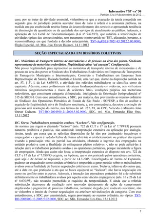 IInnffoorrmmaattiivvoo TTSSTT -- nnºº 3300
Período: 13 a 19 de novembro de 2012
2
caso, por se tratar de atividade essencial, vislumbrou-se que a execução da tutela concedida em
segundo grau de jurisdição poderia acarretar risco de dano à ordem e à economia públicas, na
medida em que estabelecida restrita forma de desenvolvimento dos serviços e apresentada tendência
de diminuição da quantidade ou da qualidade dos serviços de atendimento ao público. Ademais, a
aplicação da Lei Geral de Telecomunicações (Lei nº 9472/97), que autoriza a terceirização de
atividades típicas das concessionárias, tem tratamento controvertido no TST, afastando, portanto, a
verossimilhança em que fundada a decisão antecipatória. TST-AgRSLS-7021-85.2012.5.00.0000,
Órgão Especial, rel. Min. João Oreste Dalazen. 14.11.2012
SSEEÇÇÃÃOO EESSPPEECCIIAALLIIZZAADDAA EEMM DDIISSSSÍÍDDIIOOSS CCOOLLEETTIIVVOOSS
DC. Motoristas de transporte interno de mercadorias e de pessoas na área dos portos. Sindicato
representante de motoristas rodoviários. Ilegitimidade ativa “ad causam”. Configuração.
Não possui legitimidade para representar os motoristas de transporte interno de mercadorias e de
pessoas na área dos portos o Sindicato dos Trabalhadores Rodoviários em Empresas de Transportes
de Passageiros Municipais e Intermunicipais, Comércio e Trabalhadores em Empresas Sem
Representação de Santos, Baixada Santista e Litoral, uma vez que, diante da disposição contida no
art. 57, § 3º, I, da Lei 8.630/93, a atividade dos referidos trabalhadores se classifica como de
capatazia. Ademais, esses profissionais não atuam fundamentalmente em rodovias, nem enfrentam
rotineiros congestionamentos e riscos de acidentes fatais, condições próprias dos motoristas
rodoviários, que constituem categoria diferenciada. Inteligência da Orientação Jurisprudencial nº
315 da SBDI-I. Com esse entendimento, a SDC, por maioria, deu provimento ao recurso ordinário
do Sindicato dos Operadores Portuários do Estado de São Paulo - SOPESP, a fim de acolher a
arguição de ilegitimidade ativa do Sindicato suscitante, e, em consequência, decretou a extinção do
processo sem resolução do mérito, nos termos do art. 267, VI, do CPC. Vencido o Ministro João
Oreste Dalazen. TST-RO-2004500-21.2008.5.02.0000, SDC, rel. Min. Fernando Eizo Ono,
13.11.2012
DC. Greve. Trabalhadores portuários avulsos. “Lockout”. Não configuração.
As normas que regem o chamado “lockout” (arts. 722 da CLT e 17 da Lei nº 7.789/83) possuem
natureza proibitiva e punitiva, não admitindo interpretação extensiva ou aplicação por analogia.
Assim, tendo em conta que as referidas disposições de lei têm por destinatário inequívoco o
empregador - a quem é vedado fechar de forma arbitrária o estabelecimento ou praticar ato injusto
visando à paralisação total ou parcial das atividades, obstando o ingresso dos empregados na
unidade produtiva com a finalidade de enfraquecer pleitos coletivos -, não se pode aplicá-las à
relação entre o trabalhador portuário avulso e os operadores portuários, porque inexistente a figura
do empregador. Ainda que assim não fosse, a interpretação extensiva do disposto nos arts. 722 da
CLT e 17 da Lei nº 7.789/83 exigiria, na hipótese, que o ato praticado pelos operadores portuários,
qual seja o de deixar de requisitar, a partir de 14.3.2005, Encarregados de Turma de Capatazia,
pudesse ser enquadrado como conduta arbitrária e temporária a gerar pressão sobre os trabalhadores
avulsos com a finalidade de frustrar negociação coletiva em curso. Todavia, infere-se dos autos que,
até a data em que praticado o ato que se busca equiparar ao “lockout”, não havia negociação em
curso ou conflito entre as partes. Ademais, a intenção dos operadores portuários foi a de substituir
definitivamente os trabalhadores avulsos por aqueles com vínculo empregatício (arts. 16 e 26 da Lei
nº 8.630/93), não restando preenchido o requisito da temporalidade. E ainda que a referida
substituição decorresse de retaliação pelo renovado ajuizamento de ações de cumprimento
objetivando o pagamento de passivos trabalhistas, conforme alegado pelo sindicato suscitante, não
se vislumbra o intuito de frustrar negociações ou arrefecer reivindicações da categoria. Com esse
entendimento, a SDC, por unanimidade, negou provimento ao recurso ordinário, no tópico. TST-
RO-2006900-13.2005.5.02.0000, SDC, rel. Min. Fernando Eizo Ono, 13.11.2012
 