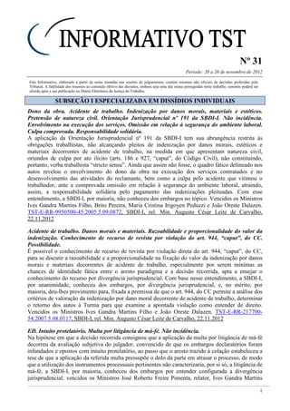 Nº 31
Período: 20 a 26 de novembro de 2012
1
Este Informativo, elaborado a partir de notas tomadas nas sessões de julgamentos, contém resumos não oficiais de decisões proferidas pelo
Tribunal. A fidelidade dos resumos ao conteúdo efetivo das decisões, embora seja uma das metas perseguidas neste trabalho, somente poderá ser
aferida após a sua publicação no Diário Eletrônico da Justiça do Trabalho.
SSUUBBSSEEÇÇÃÃOO II EESSPPEECCIIAALLIIZZAADDAA EEMM DDIISSSSÍÍDDIIOOSS IINNDDIIVVIIDDUUAAIISS
Dono da obra. Acidente de trabalho. Indenização por danos morais, materiais e estéticos.
Pretensão de natureza civil. Orientação Jurisprudencial nº 191 da SBDI-I. Não incidência.
Envolvimento na execução dos serviços. Omissão em relação à segurança do ambiente laboral.
Culpa comprovada. Responsabilidade solidária.
A aplicação da Orientação Jurisprudencial nº 191 da SBDI-I tem sua abrangência restrita às
obrigações trabalhistas, não alcançando pleitos de indenização por danos morais, estéticos e
materiais decorrentes de acidente de trabalho, na medida em que apresentam natureza civil,
oriundos de culpa por ato ilícito (arts. 186 e 927, “caput”, do Código Civil), não constituindo,
portanto, verba trabalhista “stricto sensu”. Ainda que assim não fosse, o quadro fático delineado nos
autos revelou o envolvimento do dono da obra na execução dos serviços contratados e no
desenvolvimento das atividades do reclamante, bem como a culpa pelo acidente que vitimou o
trabalhador, ante a comprovada omissão em relação à segurança do ambiente laboral, atraindo,
assim, a responsabilidade solidária pelo pagamento das indenizações pleiteadas. Com esse
entendimento, a SBDI-I, por maioria, não conheceu dos embargos no tópico. Vencidos os Ministros
Ives Gandra Martins Filho, Brito Pereira, Maria Cristina Irigoyen Peduzzi e João Oreste Dalazen.
TST-E-RR-9950500-45.2005.5.09.0872, SBDI-I, rel. Min. Augusto César Leite de Carvalho,
22.11.2012
Acidente de trabalho. Danos morais e materiais. Razoabilidade e proporcionalidade do valor da
indenização. Conhecimento de recurso de revista por violação do art. 944, “caput”, do CC.
Possibilidade.
É possível o conhecimento de recurso de revista por violação direta do art. 944, “caput”, do CC,
para se discutir a razoabilidade e a proporcionalidade na fixação do valor da indenização por danos
morais e materiais decorrentes de acidente de trabalho, especialmente por serem mínimas as
chances de identidade fática entre o aresto paradigma e a decisão recorrida, apta a ensejar o
conhecimento do recurso por divergência jurisprudencial. Com base nesse entendimento, a SBDI-I,
por unanimidade, conheceu dos embargos, por divergência jurisprudencial, e, no mérito, por
maioria, deu-lhes provimento para, fixada a premissa de que o art. 944, do CC permite a análise dos
critérios de valoração da indenização por dano moral decorrente de acidente de trabalho, determinar
o retorno dos autos à Turma para que examine a apontada violação como entender de direito.
Vencidos os Ministros Ives Gandra Martins Filho e João Oreste Dalazen. TST-E-RR-217700-
54.2007.5.08.0117, SBDI-I, rel. Min. Augusto César Leite de Carvalho, 22.11.2012
ED. Intuito protelatório. Multa por litigância de má-fé. Não incidência.
Na hipótese em que a decisão recorrida consignou que a aplicação da multa por litigância de má-fé
decorreu da avaliação subjetiva do julgador, convencido de que os embargos declaratórios foram
infundados e opostos com intuito protelatório, ao passo que o aresto trazido à colação estabeleceu a
tese de que a aplicação da referida multa pressupõe o dolo da parte em atrasar o processo, de modo
que a utilização dos instrumentos processuais pertinentes não caracterizaria, por si só, a litigância de
má-fé, a SBDI-I, por maioria, conheceu dos embargos por entender configurada a divergência
jurisprudencial, vencidos os Ministros José Roberto Freire Pimenta, relator, Ives Gandra Martins
 