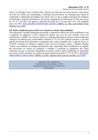 IInnffoorrmmaattiivvoo TTSSTT -- nnºº 3311
Período: 20 a 26 de novembro de 2012
2
Filho, Luiz Philippe Vieira de Mello Filho, Alberto Luiz Bresciani de Fontan Pereira e Dora Maria
da Costa. No mérito, por unanimidade, a Subseção deu provimento aos embargos para afastar da
condenação a indenização por litigância de má-fé, uma vez que a simples utilização dos embargos
de declaração, ainda que protelatórios, não enseja o pagamento da indenização de 20% prevista no
art. 18, § 2º, do CPC, mas apenas a aplicação da multa de 1% de que trata o art. 538, parágrafo
único, do CPC. TST-E-ED-RR-183240-09.2002.5.02.0012, SBDI-I, rel. Min. José Roberto Freire
Pimenta, 22.11.2012
ED. Efeito modificativo para incidir nova redação de súmula. Impossibilidade.
Não padecendo o acórdão embargado de omissão, é impossível conferir-lhe efeito modificativo com
o propósito de adequá-lo à nova redação de súmula, que teve sua tese alterada. Com esse
entendimento, a SBDI-I, por maioria, rejeitou os embargos declaratórios opostos contra acórdão que
conheceu de embargos por contrariedade à Súmula nº 277 do TST (redação anterior), e deu-lhes
parcial provimento para determinar o pagamento das verbas postuladas até a vigência da Lei nº
8.542/92. Vencidos os Ministros Augusto César Leite de Carvalho, relator, e Delaíde Miranda
Arantes, que acolhiam os embargos declaratórios para, imprimindo efeito modificativo ao julgado,
dar provimento ao recurso de embargos e condenar a reclamada ao pagamento das verbas
requeridas até que as cláusulas impugnadas do acordo coletivo sejam modificadas ou suprimidas
por norma coletiva posterior, nos termos da atual redação da Súmula nº 277 do TST. TST-ED-E-
ARR-61600-91.1998.5.05.0013, SBDI-I, rel. Min. Augusto César Leite de Carvalho, 22.11.2012
Informativo TST é mantido pela
Coordenadoria de Jurisprudência – CJUR
Informações/Sugestões/Críticas: (61)3043-4417
cjur@tst.jus.br
 