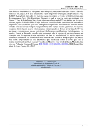 IInnffoorrmmaattiivvoo TTSSTT -- nnºº 33
Período: 22 a 28 de março de 2012
3
com abuso de autoridade, não configura o meio adequado para dar real sentido e alcance a decisão
transitada em julgado. Sob esse fundamento, e com amparo na Orientação Jurisprudencial n.º 92
da SBDI-II, a referida Subseção, por maioria, negou provimento ao recurso ordinário em mandado
de segurança do Sport Club Corinthians Alagoano, o qual se insurgiu contra ato praticado pelo
Juiz da 2ª Vara do Trabalho de Maceió que, diante da reforma, pelo TST, da decisão que liberara o
passe do jogador de futebol Elder Granja, limitou-se a expedir ofícios comunicando o resultado do
julgamento, sem determinar que fosse dado pleno cumprimento ao contrato de trabalho outrora
firmado, com rescisão de qualquer avença existente entre o atleta e outra agremiação. Na espécie,
o suposto direito líquido e certo estaria atrelado à interpretação da decisão proferida pelo TST no
que tange à restauração, ou não, do contrato de trabalho antes mantido entre o clube impetrante e o
jogador. Assim, a Subseção entendeu que, conquanto não se tratasse de ato propriamente de
execução, mas de negativa de sua instauração em face do indeferimento do pedido objeto da
reclamação trabalhista, tal circunstância não desautorizaria o clube a interpor agravo de petição
para elidir o arquivamento do feito determinado pela autoridade coatora e discutir qual seria o
correto cumprimento do título judicial. Vencidos os Ministros João Oreste Dalazen, Maria Cristina
Irigoyen Peduzzi e Emmanoel Pereira. TST-ROMS-13500-08.2008.5.19.0000, SBDI-II, rel. Min.
Maria de Assis Calsing. 20.3.2012.
Informativo TST é mantido pela
Coordenadoria de Jurisprudência – CJUR
Informações/Sugestões/Críticas: (61)3043-4417
cjur@tst.jus.br
 