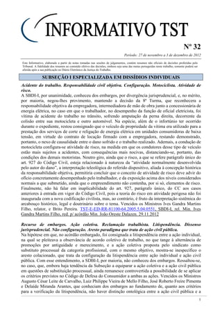 Nº 32
Período: 27 de novembro a 3 de dezembro de 2012
1
Este Informativo, elaborado a partir de notas tomadas nas sessões de julgamentos, contém resumos não oficiais de decisões proferidas pelo
Tribunal. A fidelidade dos resumos ao conteúdo efetivo das decisões, embora seja uma das metas perseguidas neste trabalho, somente poderá ser
aferida após a sua publicação no Diário Eletrônico da Justiça do Trabalho.
SSUUBBSSEEÇÇÃÃOO II EESSPPEECCIIAALLIIZZAADDAA EEMM DDIISSSSÍÍDDIIOOSS IINNDDIIVVIIDDUUAAIISS
Acidente do trabalho. Responsabilidade civil objetiva. Configuração. Motociclista. Atividade de
risco.
A SBDI-I, por unanimidade, conheceu dos embargos, por divergência jurisprudencial, e, no mérito,
por maioria, negou-lhes provimento, mantendo a decisão da 8ª Turma, que reconhecera a
responsabilidade objetiva da empregadora, intermediadora de mão de obra junto a concessionária de
energia elétrica, no caso em que o trabalhador, no desempenho da função de oficial eletricista, foi
vítima de acidente do trabalho no trânsito, sofrendo amputação da perna direita, decorrente da
colisão entre sua motocicleta e outro automóvel. Na espécie, além de o infortúnio ter ocorrido
durante o expediente, restou consignado que o veículo de propriedade da vítima era utilizado para a
prestação dos serviços de corte e religação de energia elétrica em unidades consumidoras de baixa
tensão, em virtude do contrato de locação firmado com a empregadora, restando demonstrado,
portanto, o nexo de causalidade entre o dano sofrido e o trabalho realizado. Ademais, a condução de
motocicleta configura-se atividade de risco, na medida em que os condutores desse tipo de veículo
estão mais sujeitos a acidentes, com consequências mais nocivas, distanciando-se, portanto, das
condições dos demais motoristas. Noutro giro, ainda que o risco, a que se refere parágrafo único do
art. 927 do Código Civil, esteja relacionado à natureza da “atividade normalmente desenvolvida
pelo autor do dano”, a interpretação teleológica do referido dispositivo, aliada à concepção histórica
da responsabilidade objetiva, permitiria concluir que o conceito de atividade de risco deve advir do
ofício concretamente desempenhado pelo trabalhador, e da exposição acima dos níveis considerados
normais a que submetido, ainda que o empreendimento não contenha, por si só, elementos de risco.
Finalmente, não há falar em inaplicabilidade do art. 927, parágrafo único, do CC aos casos
anteriores à entrada em vigor do Código Civil, pois a teoria do risco em atividade perigosa não foi
inaugurada com a nova codificação civilista, mas, ao contrário, é fruto da interpretação sistêmica do
arcabouço histórico, legal e doutrinário sobre o tema. Vencidos os Ministros Ives Gandra Martins
Filho, relator, e Brito Pereira. TST-E-ED-RR-81100-64.2005.5.04.0551, SBDI-I, rel. Min. Ives
Gandra Martins Filho, red. p/ acórdão Min. João Oreste Dalazen. 29.11.2012
Recurso de embargos. Ação coletiva. Reclamação trabalhista. Litispendência. Dissenso
jurisprudencial. Não configuração. Aresto paradigma que trata de ação civil pública.
Na hipótese em que, no acórdão embargado, foi consignada a litispendência entre a ação individual,
na qual se pleiteava a observância de acordo coletivo de trabalho, no que tange à alternância de
promoções por antiguidade e merecimento, e a ação coletiva proposta pelo sindicato como
substituto processual da categoria profissional, com o mesmo objetivo, mostra-se inespecífico o
aresto colacionado, que trata da configuração da litispendência entre ação individual e ação civil
pública. Com esse entendimento, a SDBI-I, por maioria, não conheceu dos embargos. Ressaltou-se,
no caso, que, embora haja tendência da Subseção a equiparar a ação coletiva e a ação civil pública
em questões de substituição processual, ainda remanesce controvertida a possibilidade de se aplicar
os critérios previstos no Código de Defesa do Consumidor a ambas as ações. Vencidos os Ministros
Augusto César Leite de Carvalho, Luiz Philippe Vieira de Mello Filho, José Roberto Freire Pimenta
e Delaíde Miranda Arantes, que conheciam dos embargos ao fundamento de, quanto aos critérios
para a verificação da litispendência, não haver distinção ontológica entre a ação civil pública e a
 