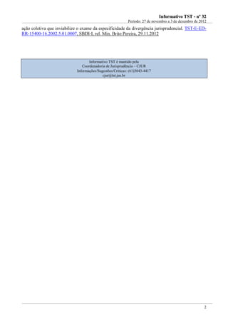 IInnffoorrmmaattiivvoo TTSSTT -- nnºº 3322
Período: 27 de novembro a 3 de dezembro de 2012
2
ação coletiva que inviabilize o exame da especificidade da divergência jurisprudencial. TST-E-ED-
RR-15400-16.2002.5.01.0007, SBDI-I, rel. Min. Brito Pereira, 29.11.2012
Informativo TST é mantido pela
Coordenadoria de Jurisprudência – CJUR
Informações/Sugestões/Críticas: (61)3043-4417
cjur@tst.jus.br
 