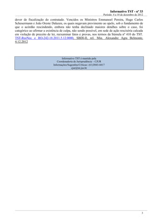 IInnffoorrmmaattiivvoo TTSSTT -- nnºº 3333
Período: 4 a 10 de dezembro de 2012
3
dever de fiscalização do contratado. Vencidos os Ministros Emmanoel Pereira, Hugo Carlos
Scheuermann e João Oreste Dalazen, os quais negavam provimento ao apelo, sob o fundamento de
que o acórdão rescindendo, embora não tenha declinado maiores detalhes sobre o caso, foi
categórico ao afirmar a existência de culpa, não sendo possível, em sede de ação rescisória calcada
em violação de preceito de lei, reexaminar fatos e provas, nos termos da Súmula nº 410 do TST.
TST-ReeNec e RO-242-18.2011.5.12.0000, SBDI-II, rel. Min. Alexandre Agra Belmonte,
4.12.2012
Informativo TST é mantido pela
Coordenadoria de Jurisprudência – CJUR
Informações/Sugestões/Críticas: (61)3043-4417
cjur@tst.jus.br
 