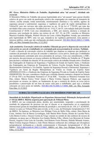IInnffoorrmmaattiivvoo TTSSTT -- nnºº 3344
Período: 11 a 19 de dezembro de 2012
2
DC. Greve. Ministério Público do Trabalho. Ilegitimidade ativa “ad causam”. Atividade não
essencial.
O Ministério Público do Trabalho não possui legitimidade ativa “ad causam” para ajuizar dissídio
coletivo de greve em razão da paralisação coletiva dos empregados em empresas de transporte de
valores, escolta armada, ronda motorizada, monitoramento eletrônico e via satélite, agentes de
segurança pessoal e patrimonial, segurança e vigilância em geral da região metropolitana de
Vitória/ES, pois tais serviços não estão previstos no art. 10 da Lei nº 7.783/89, que trata das
atividades tidas como essenciais. Incidência do art. 114,§ 3º, da CF, com redação dada pela Emenda
Constitucional nº 45/04. Com esse entendimento, a SDC, por maioria, declarou a extinção do
processo, sem resolução do mérito, nos termos do art. 267, VI, do CPC, vencidos os Ministros
Maurício Godinho Delgado, Walmir Oliveira da Costa e Kátia Magalhães Arruda, que entendiam
pela legitimidade do MPT, uma vez que, tratando-se de vigilância patrimonial, resta patente o
interesse público, ainda que não configurada atividade essencial. TST-RO-700-65.2009.5.17.0000,
SDC, rel. Min. Fernando Eizo Ono, 11.12.2012
Ação anulatória. Convenção coletiva de trabalho. Cláusula que prevê a dispensa da concessão do
aviso prévio no caso de o trabalhador ser contratado pela nova prestadora de serviços. Nulidade.
É nula a cláusula de convenção coletiva de trabalho que dispensa as empresas que perderem os
contratos de prestação de serviços de conceder e indenizar o aviso prévio, desde que o trabalhador
seja imediatamente contratado pela nova prestadora de serviços. Com esse entendimento, a SDC,
por maioria, deu provimento ao recurso ordinário do Ministério Público do Trabalho da 17ª Região
para declarar a nulidade da cláusula 34ª da convenção coletiva de trabalho firmada entre o Sindicato
dos Empregados de Empresas de Segurança e Vigilância do Estado do Espírito Santo, o Sindicato
dos Empregados nas Empresas de Transportes de Valores, Escolta Armada, Ronda Motorizada,
Monitoramento Eletrônico e Via Satélite, Agentes de Segurança Pessoal e Patrimonial, Segurança e
Vigilância em Geral da Região Metropolitana de Vitória no Estado do Espírito Santo
(SINDSEG/GV/ES) e o Sindicato das Empresas de Segurança Privada no Estado do Espírito Santo
(SINDESP/ES). No caso, considerou a Seção que a referida cláusula contraria o disposto na Súmula
nº 276 do TST e no Precedente Normativo nº 24 da SDC. Vencidos os Ministros Fernando Eizo
Ono, relator, Márcio Eurico Vitral Amaro e Maria Cristina Irigoyen Peduzzi, que negavam
provimento ao recurso, no tópico, ao fundamento de que a renúncia do direito ao aviso prévio
possibilitou a preservação de um bem de maior valia para o trabalhador, qual seja a imediata
colocação em novo posto de trabalho. TST-RO-100-78.2008.5.17.0000, SDC, rel. Min. Fernando
Eizo Ono, 11.12.2012
SSUUBBSSEEÇÇÃÃOO II EESSPPEECCIIAALLIIZZAADDAA EEMM DDIISSSSÍÍDDIIOOSS IINNDDIIVVIIDDUUAAIISS
Imunidade de Jurisdição. Organização ou Organismo Internacional. Orientação Jurisprudencial
nº 416 da SBDI-I. Matéria suspensa para apreciação do Tribunal Pleno.
A SBDI-I, em sua composição plena, decidiu, por unanimidade, suspender a proclamação do
resultado do julgamento do processo em que se discute se as organizações ou os organismos
internacionais gozam de imunidade absoluta de jurisdição e, nos termos do art. 158, § 1º, do RITST,
remeter os autos ao Tribunal Pleno para revisão, se for o caso, da Orientação Jurisprudencial nº 416
da SBDI-I. Na hipótese, os Ministros Luiz Philippe Vieira de Mello Filho, relator, Dora Maria da
Costa, Antônio José de Barros Levenhagen, João Batista Brito Pereira, Renato de Lacerda Paiva,
Lelio Bentes Corrêa e Aloysio Corrêa da Veiga votaram no sentido de não conhecer do recurso de
embargos, ao passo que os Ministros Ives Gandra Martins Filho, Alberto Luiz Bresciani de Fontan
Pereira, Augusto César Leite de Carvalho, José Roberto Freire Pimenta, Delaíde Miranda Arantes,
Maria Cristina Irigoyen Peduzzi e João Oreste Dalazen conheciam dos embargos por divergência
jurisprudencial, inclinando-se a decidir contrariamente à Orientação Jurisprudencial nº 416 da
SBDI-I. TST-E-RR-61600-41.2003.5.23.0005, SBDI-I, rel. Min. Luiz Philippe Vieira de Mello
Filho, 13.12.2012
 