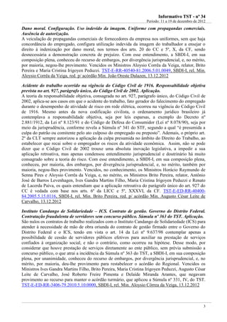 IInnffoorrmmaattiivvoo TTSSTT -- nnºº 3344
Período: 11 a 19 de dezembro de 2012
3
Dano moral. Configuração. Uso indevido da imagem. Uniforme com propagandas comerciais.
Ausência de autorização.
A veiculação de propagandas comerciais de fornecedores da empresa nos uniformes, sem que haja
concordância do empregado, configura utilização indevida da imagem do trabalhador a ensejar o
direito à indenização por dano moral, nos termos dos arts. 20 do CC e 5º, X, da CF, sendo
desnecessária a demonstração concreta de prejuízo. Com esse entendimento, a SBDI-I, em sua
composição plena, conheceu do recurso de embargos, por divergência jurisprudencial, e, no mérito,
por maioria, negou-lhe provimento. Vencidos os Ministros Aloysio Corrêa da Veiga, relator, Brito
Pereira e Maria Cristina Irigoyen Peduzzi. TST-E-RR-40540-81.2006.5.01.0049, SBDI-I, rel. Min.
Aloysio Corrêa da Veiga, red. p/ acórdão Min. João Oreste Dalazen, 13.12.2012
Acidente do trabalho ocorrido na vigência do Código Civil de 1916. Responsabilidade objetiva
prevista no art. 927, parágrafo único, do Código Civil de 2002. Aplicação.
A teoria da responsabilidade objetiva, consagrada no art. 927, parágrafo único, do Código Civil de
2002, aplica-se aos casos em que o acidente do trabalho, fato gerador do falecimento do empregado
durante o desempenho de atividade de risco em rede elétrica, ocorreu na vigência do Código Civil
de 1916. Mesmo antes da nova codificação civilista, o ordenamento jurídico brasileiro já
contemplava a responsabilidade objetiva, seja por leis esparsas, a exemplo do Decreto nº
2.881/1912, da Lei nº 8.123/91 e do Código de Defesa do Consumidor (Lei nº 8.078/90), seja por
meio da jurisprudência, conforme revela a Súmula nº 341 do STF, segundo a qual “é presumida a
culpa do patrão ou comitente pelo ato culposo do empregado ou preposto”. Ademais, o próprio art.
2º da CLT sempre autorizou a aplicação da culpa presumida no âmbito do Direito do Trabalho, ao
estabelecer que recai sobre o empregador os riscos da atividade econômica. Assim, não se pode
dizer que o Código Civil de 2002 trouxe uma absoluta inovação legislativa, a impedir a sua
aplicação retroativa, mas apenas condensou entendimento jurisprudencial e doutrinário há muito
consagrado sobre a teoria do risco. Com esse entendimento, a SBDI-I, em sua composição plena,
conheceu, por maioria, dos embargos, por divergência jurisprudencial, e, no mérito, também por
maioria, negou-lhes provimento. Vencidos, no conhecimento, os Ministros Horácio Raymundo de
Senna Pires e Aloysio Corrêa da Veiga, e, no mérito, os Ministros Brito Pereira, relator, Antônio
José de Barros Levenhagen, Ives Gandra Martins Filho, Maria Cristina Irigoyen Peduzzi e Renato
de Lacerda Paiva, os quais entendiam que a aplicação retroativa do parágrafo único do art. 927 do
CC é vedada com base nos arts. 6º da LICC e 5º, XXXVI, da CF. TST-E-ED-RR-40400-
84.2005.5.15.0116, SBDI-I, rel. Min. Brito Pereira, red. p/ acórdão Min. Augusto César Leite de
Carvalho, 13.12.2012
Instituto Candango de Solidariedade – ICS. Contrato de gestão. Governo do Distrito Federal.
Contratação fraudulenta de servidores sem concurso público. Súmula nº 363 do TST. Aplicação.
São nulos os contratos de trabalho realizados com o Instituto Candango de Solidariedade (ICS) para
atender à necessidade de mão de obra oriunda do contrato de gestão firmado entre o Governo do
Distrito Federal e o ICS, tendo em vista o art. 14 da Lei nº 9.637/98 contemplar apenas a
possibilidade de cessão de servidores públicos efetivos para auxiliar na prestação de serviços
confiados à organização social, e não o contrário, como ocorreu na hipótese. Desse modo, por
considerar que houve prestação de serviços diretamente ao ente público, sem prévia submissão a
concurso público, o que atrai a incidência da Súmula nº 363 do TST, a SBDI-I, em sua composição
plena, por unanimidade, conheceu do recurso de embargos, por divergência jurisprudencial, e, no
mérito, por maioria, deu-lhe provimento para restabelecer o acórdão do Regional. Vencidos os
Ministros Ives Gandra Martins Filho, Brito Pereira, Maria Cristina Irigoyen Peduzzi, Augusto César
Leite de Carvalho, José Roberto Freire Pimenta e Delaíde Miranda Arantes, que negavam
provimento ao recurso para manter o acórdão turmário, que aplicou a Súmula nº 331, IV, do TST.
TST-E-ED-RR-3406-79.2010.5.10.0000, SBDI-I, rel. Min. Aloysio Côrrea da Veiga, 13.12.2012
 