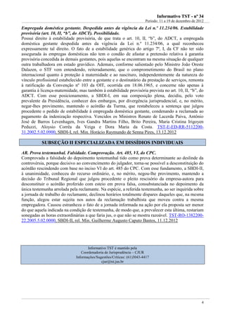 IInnffoorrmmaattiivvoo TTSSTT -- nnºº 3344
Período: 11 a 19 de dezembro de 2012
4
Empregada doméstica gestante. Despedida antes da vigência da Lei n.º 11.234/06. Estabilidade
provisória (art. 10, II, “b”, do ADCT). Possibilidade.
Possui direito à estabilidade provisória, de que trata o art. 10, II, “b”, do ADCT, a empregada
doméstica gestante despedida antes da vigência da Lei n.º 11.234/06, a qual reconheceu
expressamente tal direito. O fato de a estabilidade genérica do artigo 7º, I, da CF não ter sido
assegurada às empregas domésticas não tem o condão de afastar a pretensão relativa à garantia
provisória concedida às demais gestantes, pois aquelas se encontram na mesma situação de qualquer
outra trabalhadora em estado gravídico. Ademais, conforme salientado pelo Ministro João Oreste
Dalazen, o STF vem entendendo, reiteradamente, que o comprometimento do Brasil no plano
internacional quanto à proteção à maternidade e ao nascituro, independentemente da natureza do
vínculo profissional estabelecido entre a gestante e o destinatário da prestação de serviços, remonta
à ratificação da Convenção nº 103 da OIT, ocorrida em 18.06.1965, e concerne não apenas à
garantia à licença-maternidade, mas também à estabilidade provisória prevista no art. 10, II, “b”, do
ADCT. Com esse posicionamento, a SBDI-I, em sua composição plena, decidiu, pelo voto
prevalente da Presidência, conhecer dos embargos, por divergência jurisprudencial, e, no mérito,
negar-lhes provimento, mantendo o acórdão da Turma, que restabeleceu a sentença que julgou
procedente o pedido de estabilidade à empregada doméstica gestante, condenando a reclamada ao
pagamento da indenização respectiva. Vencidos os Ministros Renato de Lacerda Paiva, Antônio
José de Barros Levenhagen, Ives Gandra Martins Filho, Brito Pereira, Maria Cristina Irigoyen
Peduzzi, Aloysio Corrêa da Veiga e Dora Maria da Costa. TST-E-ED-RR-5112200-
31.2002.5.02.0900, SBDI-I, rel. Min. Horácio Raymundo de Senna Pires, 13.12.2012
SSUUBBSSEEÇÇÃÃOO IIII EESSPPEECCIIAALLIIZZAADDAA EEMM DDIISSSSÍÍDDIIOOSS IINNDDIIVVIIDDUUAAIISS
AR. Prova testemunhal. Falsidade. Comprovação. Art. 485, VI, do CPC.
Comprovada a falsidade do depoimento testemunhal tido como prova determinante ao deslinde da
controvérsia, porque decisivo ao convencimento do julgador, torna-se possível a desconstituição do
acórdão rescindendo com base no inciso VI do art. 485 do CPC. Com esse fundamento, a SBDI-II,
à unanimidade, conheceu do recurso ordinário, e, no mérito, negou-lhe provimento, mantendo a
decisão do Tribunal Regional que julgou procedente o pleito rescisório da empresa-autora para
desconstituir o acórdão proferido com esteio em prova falsa, consubstanciada no depoimento da
única testemunha arrolada pela reclamante. Na espécie, a referida testemunha, ao ser inquirida sobre
a jornada de trabalho do reclamante, declinou horários totalmente díspares daqueles que, na mesma
função, alegou estar sujeita nos autos da reclamação trabalhista que moveu contra a mesma
empregadora. Causou estranheza o fato de a jornada informada na ação por ela proposta ser menor
do que aquela indicada na condição de testemunha, de modo que, a prevalecer esta última, restariam
sonegadas as horas extraordinárias a que faria jus, o que não se mostra razoável. TST-RO-1382200-
22.2005.5.02.0000, SBDI-II, rel. Min. Guilherme Augusto Caputo Bastos, 11.12.2012
Informativo TST é mantido pela
Coordenadoria de Jurisprudência – CJUR
Informações/Sugestões/Críticas: (61)3043-4417
cjur@tst.jus.br
 