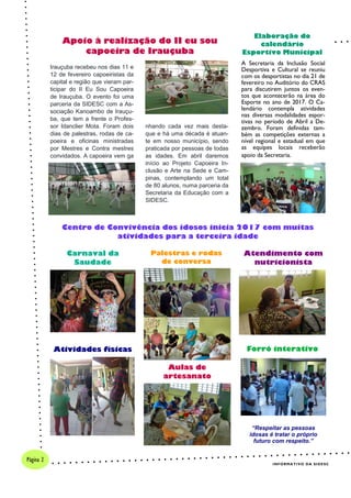 A Secretaria da Inclusão Social
Desportiva e Cultural se reuniu
com os desportistas no dia 21 de
fevereiro no Auditório do CRAS
para discutirem juntos os even-
tos que acontecerão na área do
Esporte no ano de 2017. O Ca-
lendário contempla atividades
nas diversas modalidades espor-
tivas no período de Abril a De-
zembro. Foram definidas tam-
bém as competições externas a
nível regional e estadual em que
as equipes locais receberão
apoio da Secretaria.
Centro de Convivência dos idosos inicia 2017 com muitas
atividades para a terceira idade
Apoio à realização do II eu sou
capoeira de Irauçuba
INFORMATIVO DA SIDESC
Página 2
Irauçuba recebeu nos dias 11 e
12 de fevereiro capoeiristas da
capital e região que vieram par-
ticipar do II Eu Sou Capoeira
de Irauçuba. O evento foi uma
parceria da SIDESC com a As-
sociação Kanoambo de Irauçu-
ba, que tem a frente o Profes-
sor Idanclier Mota. Foram dois
dias de palestras, rodas de ca-
poeira e oficinas ministradas
por Mestres e Contra mestres
convidados. A capoeira vem ga
nhando cada vez mais desta-
que e há uma década é atuan-
te em nosso município, sendo
praticada por pessoas de todas
as idades. Em abril daremos
início ao Projeto Capoeira In-
clusão e Arte na Sede e Cam-
pinas, contemplando um total
de 80 alunos, numa parceria da
Secretaria da Educação com a
SIDESC.
Elaboração do
calendário
Esportivo Municipal
Carnaval da
Saudade
Atividades físicas
Palestras e rodas
de conversa
Aulas de
artesanato
Atendimento com
nutricionista
Forró interativo
“Respeitar as pessoas
idosas é tratar o próprio
futuro com respeito.”
 