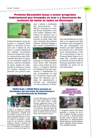 VOLUME 1, EDIÇÃO 1
Prefeito Nonatinho Lançou em
fevereiro o Programa Morar
Melhor do Município de Irau-
çuba com o objetivo de pro-
mover a inclusão habitacional
dos cidadãos irauçubenses
através de programas e proje-
tos desenvolvidos pela Admi-
nistração Municipal. O progra-
ma irá contemplar doação de
terrenos, reforma e ampliação
de casas, doação de casas,
doação de banheiros e apoio
em projetos realizados em
parcerias com governo esta-
dual e federal e instituições
não governamentais. Em
Março a Secretaria da Inclu-
são Social, Desportiva e Cul-
tural realizou palestras infor-
mativas em parceria com o
Instituto de Desenvolvimento
Humano na Sede, Missi, São
José, Campinas, Boa Vista do
Caxitoré, Cacimba Salgada e
São Joaquim apresentando a
proposta do Programa Minha
Casa Minha Vida Entidades
para a zona urbana do muni-
cípio e o Programa Nacional
de Habitação Rural para agri-
cultores e trabalhadores ru-
rais, contemplando um total
de 713 pessoas. Após a reali-
zação das palestras teve a
etapa de cadastramento e
inscrição dos interessados
nos dois programas. A Secre-
taria está analisando as inscri-
ções e em seguida será feita
as visitas in locu e divulgada a
lista dos contemplados nos
projetos que serão realizados
em parceria com o IDH tendo
como correspondente a CAI-
XA. A meta dessa 1ª fase do
Programa Morar Melhor é en-
tregar 492 moradias dignas
às famílias de baixa renda do
Município garantindo assim a
realização do sonho de ter
sua casa própria.
todo são 420 pessoas que participam
dos serviços, distribuídas em 14 gru-
pos com faixas etárias variadas
(crianças, adolescentes, jovens e ido-
sos). Os SCFV funcionam na Sede, no
Missi, Coité, Juá, Boa Vista do Caxito-
ré, Campinas e Barreiras. Além das
aulas com o (a)orientador(a) Social, os
alunos receberão oficinas de música,
dança, teatro, capoeira e esporte.
O SCFV é um Serviço da Proteção
Social Básica do SUAS que é ofertado
para complementar o trabalho social
com famílias. É uma forma de inter-
venção social planejada que cria situa-
ções desafiadoras, estimula e orienta
os usuários na construção e recons-
trução de suas histórias e vivências
individuais, coletivas e familiares. Os
participantes precisam estar cadastra-
dos no CADÚNICO do município e
atender aos critérios do Programa. Ao
O Programa Criança Feliz atende
gestantes e crianças de até 6
anos. O objetivo principal é conse-
guir promover o desenvolvimento
humano a partir do apoio e acom-
panhamento do desenvolvimento
infantil integral na primeira infância.
Serão realizadas visitas domicilia-
res e atividades diversas.
Prefeito Nonatinho lança o maior programa
habitacional que Irauçuba já teve e a Secretaria da
Inclusão dá início às ações no Município
CRAS Sede e CRAS Missi iniciam as
atividades dos Serviços de Convivência e
Fortalecimento de Vínculos
Página 3
IRAUÇUBA É
CONTEMPLADA COM
PROGRAMA CRIANÇA
FELIZ
 
