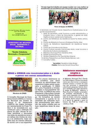 A Secretaria da Inclusão Social, Desportiva e Cultural possui os se-
guintes equipamentos:
1. Sede da Secretaria, onde funciona a parte administrativa, o
Cadastro Único, o Setor de Documentos, a gestão do SUAS,
Vigilância sócio assistencial e Habitação.
2. Centro de Referência da Assistência Social Tia Maria Janica,
Sede.
3. Centro de Referência Francisca Rodrigues Dantas, Missi.
4. Centro de Referência Especializado da Assistência Social-
CREAS.
5. Centro de Convivência dos Idosos
6. Centro Cultural Leonete Vasconcelos Mota, onde funciona a
Diretoria da Cultura e do Desporto.
7. Biblioteca Municipal Prof. Clerdônio Ávila
8. Estádio Municipal Enocão
9. Ginásio Poliesportivo Pe. Pascoal Rios Osterne.
10. Ginásio Poliesportivo Luiz Paulo Pereira Barroso, Juá.
11. Conselho Tutelar.
Secretária: Geraldina Lopes Braga
Prefeito: Raimundo Nonato Souza Silva
ção. Foi preciso reestruturar os
dois conselhos, pois vários
membros se desvincularam dos
respectivos órgãos sendo neces-
sária a substituição. O CMAS
tem como Presidente a Christia-
ne Matos e Vice-presidente Val-
denir Pinto. O CMDCA tem como
Presidente a Neuricilane Camelo
e vice-presidente Renato Santia-
go. Os Conselhos se reúnem
mensalmente e quando há ne-
cessidade são realizadas reuni-
ões extraordinárias para defini-
ção das ações voltadas para as
suas respectivas áreas de atua-
ção.
O Conselho Municipal da Assis-
tência Social (CMAS) e o Conse-
lho Municipal dos Direitos da
Criança e do Adolescente
(CMDCA) são órgãos formados
por representantes do Poder Pú-
blico e da sociedade civil, que
contribuem para a definição dos
planos de ação, através de reu-
niões periódicas e discussões
nas áreas da assistência social e
em defesa dos direitos da crian-
ça e do adolescente. Cada con-
selho atua de maneira diferente,
de acordo com a sua especifica-
A Biblioteca Municipal Prof. Clerdô-
nio Ávila ampliou o horário de atendi-
mento para dois turnos e consequen-
temente cresceu o numero de usuá-
rios que procuram o equipamento
cultural para pesquisas, leituras diver-
sas e atividades com jogos educativos.
A equipe da Biblioteca elaborou o
Plano Anual de Trabalho contemplan-
do atividades diversificadas o ano
todo como exposição de livros, ses-
sões de cinema, concursos, contação
de estórias, dentre outros. A bibliote-
ca é aberta de segunda a sexta no
horário das 7h30 às 11h30 e das
13h30 às 17h30.
CMAS e CMDCA são reestruturados e é dada
a posse aos novos conselheiros
Av. Jorge Domingues, 1083, centro, Irauçuba,
Ceará, CEP: 62.620-000
Tel: 88-3635-1266
Email: sidesc@iraucuba.ce.gov.br
“Gestão Cidadania,
Renovação e Compromisso”.
Organização
SECRETARIA DA INCLUSÃO
SOCIAL, DESPORTIVA E
CULTURAL
Membros do CMAS
Membros do CMDCA
Biblioteca municipal
amplia o
atendimento
“O mais legal do trabalho em equipe é poder ver o seu melhor se
transformar em excelência com a força dos outros integrantes”.
Parte da Equipe da SIDESC
 