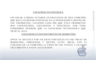 CAPACIDAD TECNOLÓGICA SIN LUGAR A DUDAS ESTAMOS EN PRESENCIA DE UNA COMPAÑÍA QUE BASA SU MAYOR POTENCIAL EN LA INNOVACIÓN Y DISEÑO DE SUS PRODUCTOS, SACANDO CADA DÍA QUE PASA PRODUCTOS MAS SOFISTICADOS, EXCLUSIVOS Y PRÁCTICOS, POR ENDE PODRÍAMOS DEDUCIR QUE LA CAPACIDAD TECNOLÓGICA QUE TIENE ES ALTA. CAPACIDAD EN DEPARTAMENTO DE MARKETING APPLE SE DESTACA POR SU GRAN FORTALEZA EN SUS ÁREAS DE MARKETING, PUBLICIDAD Y DISEÑO, ESTAS ÁREAS SON EL CORAZÓN DE LA COMPAÑÍA, EL ÉXITO DE SUS VENTAS Y SU GRAN CRECIMIENTO A PASOS ACELERADOS  