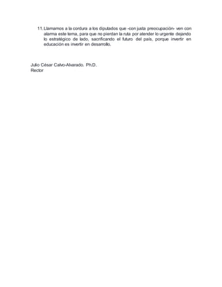 11. Llamamos a la cordura a los diputados que -con justa preocupación- ven con 
alarma este tema, para que no pierdan la ruta por atender lo urgente dejando 
lo estratégico de lado, sacrificando el futuro del país, porque invertir en 
educación es invertir en desarrollo. 
Julio César Calvo-Alvarado. Ph.D. 
Rector 
