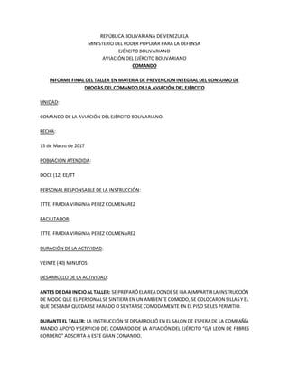 REPÚBLICA BOLIVARIANA DE VENEZUELA
MINISTERIO DEL PODER POPULAR PARA LA DEFENSA
EJÉRCITO BOLIVARIANO
AVIACIÓN DEL EJÉRCITO BOLIVARIANO
COMANDO
INFORME FINAL DEL TALLER EN MATERIA DE PREVENCION INTEGRAL DEL CONSUMO DE
DROGAS DEL COMANDO DE LA AVIACIÓN DEL EJÉRCITO
UNIDAD:
COMANDO DE LA AVIACIÓN DEL EJÉRCITO BOLIVARIANO.
FECHA:
15 de Marzo de 2017
POBLACIÓN ATENDIDA:
DOCE (12) EE/TT
PERSONAL RESPONSABLE DE LA INSTRUCCIÓN:
1TTE. FRADIA VIRGINIA PEREZ COLMENAREZ
FACILITADOR:
1TTE. FRADIA VIRGINIA PEREZ COLMENAREZ
DURACIÓN DE LA ACTIVIDAD:
VEINTE (40) MINUTOS
DESARROLLO DE LA ACTIVIDAD:
ANTES DE DAR INICIOAL TALLER: SE PREPARÓELAREA DONDESE IBA A IMPARTIRLA INSTRUCCIÓN
DE MODO QUE EL PERSONALSE SINTIERA EN UN AMBIENTE COMODO, SE COLOCARON SILLASY EL
QUE DESEABA QUEDARSE PARADO O SENTARSE COMODAMENTE EN EL PISO SE LES PERMITIÓ.
DURANTE EL TALLER: LA INSTRUCCIÓN SEDESARROLLÓ EN EL SALON DE ESPERA DE LA COMPAÑÍA
MANDO APOYO Y SERVICIO DEL COMANDO DE LA AVIACIÓN DEL EJÉRCITO “G/J LEON DE FEBRES
CORDERO” ADSCRITA A ESTE GRAN COMANDO.
 