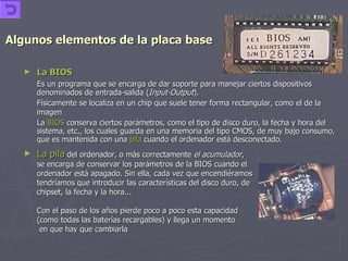 Algunos elementos de la placa base La BIOS   Es un programa que se encarga de dar soporte para manejar ciertos dispositivos denominados de entrada-salida ( Input-Output ).  Físicamente se localiza en un chip que suele tener forma rectangular, como el de la imagen   La  BIOS  conserva ciertos parámetros, como el tipo de disco duro, la fecha y hora del sistema, etc., los cuales guarda en una memoria del tipo CMOS, de muy bajo consumo, que es mantenida con una  pila  cuando el ordenador está desconectado. La pila  del ordenador, o más correctamente  el acumulador ,  se encarga de conservar los parámetros de la BIOS cuando el ordenador está apagado. Sin ella, cada vez que encendiéramos  tendríamos que introducir las características del disco duro, de chipset, la fecha y la hora... Con el paso de los años pierde poco a poco esta capacidad (como todas las baterías recargables) y llega un momento   en que hay que cambiarla  