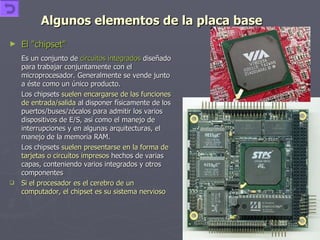 Algunos elementos de la placa base El "chipset"   Es un conjunto de  circuitos integrados  diseñado para trabajar conjuntamente con el microprocesador. Generalmente se vende junto a éste como un único producto.  Los chipsets  suelen encargarse de las funciones de entrada/salida  al disponer físicamente de los puertos/buses/zócalos para admitir los varios dispositivos de E/S, así como el manejo de interrupciones y en algunas arquitecturas, el manejo de la memoria RAM. Los chipsets  suelen presentarse en la forma de tarjetas o circuitos impresos  hechos de varias capas, conteniendo varios integrados y otros componentes Si el procesador es el cerebro de un computador, el chipset es su sistema nervioso 