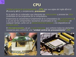 CPU Unidad central de procesamiento  ,  CPU   (por sus siglas del inglés  C entral  P rocessing  U nit ), o simplemente,  procesador Es la parte de un ordenador que interpreta las  instrucciones  y procesa los  datos  contenidos en los programas de la computadora.  Proporciona la característica fundamental de la computadora (la  programabilidad ) y es uno de los componentes necesarios encontrados en las  computadoras  de cualquier tiempo, junto con el  almacenamiento primario  y los dispositivos de  entrada/salida .  El  microprocesador ,  es un  circuito integrado  que contiene todos los elementos necesarios para conformar una  "unidad central de procesamiento"   CPU 