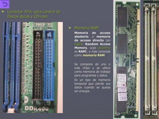 Conector ATA, para control de Discos duros y CD-rom Memoria RAM Memoria de acceso aleatorio , o  memoria de acceso directo  (en  inglés :  Random Access Memory , cuyo  acrónimo  es  RAM ), o más conocida como  memoria RAM Se compone de uno o más chips y se utiliza como memoria de trabajo para programas y datos.  Es un tipo de memoria temporal que pierde sus datos cuando se queda sin energía  