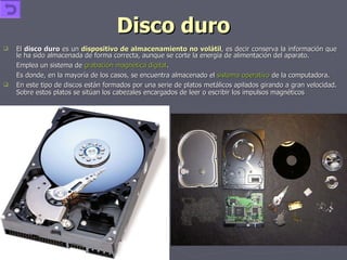 Disco duro El  disco duro  es un  dispositivo de almacenamiento no volátil , es decir conserva la información que le ha sido almacenada de forma correcta, aunque se corte la energía de alimentación del aparato. Emplea un sistema de  grabación magnética digital . Es donde, en la mayoría de los casos, se encuentra almacenado el  sistema operativo  de la computadora. En este tipo de discos están formados por una serie de platos metálicos apilados girando a gran velocidad. Sobre estos platos se sitúan los cabezales encargados de leer o escribir los impulsos magnéticos 
