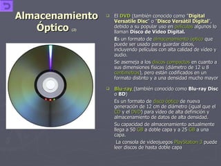 Almacenamiento Óptico  (2) El   DVD  (también conocido como " Digital Versatile Disc " o " Disco Versátil Digital ", debido a su popular uso en  películas  algunos lo llaman  Disco de Video Digital. E s un formato de  almacenamiento óptico  que puede ser usado para guardar datos, incluyendo películas con alta calidad de vídeo y audio. Se asemeja a los  discos compactos  en cuanto a sus dimensiones físicas (diámetro de 12 u 8  centímetros ), pero están codificados en un formato distinto y a una densidad mucho mayor Blu-ray   (también conocido como  Blu-ray Disc  o  BD ) Es un formato de  disco óptico  de nueva generación de 12 cm de diámetro (igual que el  CD  y el  DVD ) para vídeo de alta definición y almacenamiento de datos de alta densidad. Su capacidad de almacenamiento actualmente llega a 50  GB  a doble capa y a 25  GB  a una capa.   La consola de videojuegos  PlayStation  3  puede leer discos de hasta doble capa  