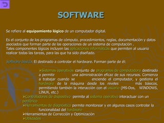 SOFTWARE Se refiere al  equipamiento lógico  de un computador digital. Es el conjunto de los programas de cómputo, procedimientos, reglas, documentación y datos asociados que forman parte de las operaciones de un sistema de computación . Tales componentes lógicos incluyen las  aplicaciones informáticas  que permiten al usuario realizar todas las tareas, para las que ha sido diseñado. Software básico : El destinado a controlar el hardware. Forman parte de él: Sistemas operativos  conjunto de  programas de computadora  destinado a permitir  una administración eficaz de sus recursos. Comienza a trabajar cuando se  enciende el computador, y gestiona el  hardware  de la máquina desde los niveles  más básicos, permitiendo también la interacción con el  usuario  (MS-Dos,  WINDOWS, LINUX, etc.) Controladores de dispositivo   permite al  sistema operativo  interactuar con un  periférico   Herramientas de diagnóstico  permite monitorear y en algunos casos controlar la  funcionalidad del  hardware   Herramientas de Corrección y Optimización  Utilidades   