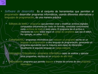 Software de desarrollo :   Es el conjunto de herramientas que permiten al  programador  desarrollar programas informáticos, usando diferentes alternativas y  lenguajes de programación , de una manera práctica Editores de texto .- programas  que permiten crear y modificar archivos digitales  compuestos únicamente por texto sin formato, conocidos comúnmente  como  archivos de texto  ó  texto plano . El programa lee el archivo e  interpreta los  bytes  leídos según el  código de caracteres  que usa el editor.  Por ejemplo, un editor  ASCII   Compiladores .-  programas informáticos que  traducen un programa  escrito en un  lenguaje de programación  a otro lenguaje de programación, generando un  programa equivalente que la máquina será capaz de interpretar.  Usualmente el segundo lenguaje es  código máquina   Intérpretes ,  Enlazadores .-  programa informático   capaz de analizar y ejecutar  otros programas, escritos en un  lenguaje de alto nivel   Depuradores   programa que permite  depurar  o limpiar los errores de otro  programa   informático 