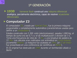Computador Z3  El computador  Z3 , creado por  Konrad Zuse , fue la primera máquina programable y completamente automática (características usadas para definir a un  computador ). Estaba construido con 2.300  relés  (electroimanes), pesaba 1.000 Kg, el tiempo de suma era de 0,7 s y el de multiplicación o división de 3 s. Tenía una frecuencia de reloj de ~5  Hz , y una longitud de palabra de 22  bits . Los cálculos eran realizados con aritmética en  coma flotante  puramente  binaria . La máquina fue acabada en  1941  (el  12 de mayo   fue presentada en una conferencia de científicos en  Berlín ).  El Z3 original fue destruido en  1944  durante un bombardeo aliado a Berlín 1930   Vannevar Bush  construyó una  máquina diferencial  analógica, parcialmente electrónica, capaz de resolver  ecuaciones   diferenciales   1ª GENERACIÓN   