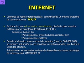 INTERNET Conjunto de redes interconectadas, compartiendo un mismo protocolo de comunicaciones  TCP/IP Se trata de una  red sin nodos centralizados , diseñada para asuntos militares por el ministerio de defensa de EE.UU. Después fue divida en dos: Para aplicaciones civiles (industria, comercio, etc.) Para aplicaciones militares Debido al elevado número actual de usuarios (mas de 500.000.000), se produce saturación en los servidores de interconexión, que limita la velocidad efectiva.  Actualmente  se encuentra en fase de desarrollo una nueva tecnología de interconexión  (INTERNET 2) 