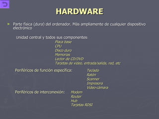 HARDWARE Parte física (dura) del ordenador. Más ampliamente de cualquier dispositivo electrónico  U nidad central y todos sus componentes : Placa base CPU Disco duro Memorias Lector de CD/DVD Tarjetas de video, entrada/salida, red, etc Periféricos de función específica : Teclado Ratón Scanner Impresora Video-cámara Periféricos de interconexión : Modem Router Hub Tarjetas RDSI 