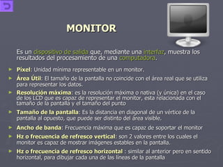 MONITOR Es un  dispositivo de salida  que, mediante una  interfaz , muestra los resultados del procesamiento de una  computadora .   Píxel : Unidad mínima representable en un monitor.  Área Útil : El tamaño de la pantalla no coincide con el área real que se utiliza para representar los datos.  Resolución máxima : es la resolución máxima o nativa (y única) en el caso de los LCD que es capaz de representar el monitor, esta relacionada con el tamaño de la pantalla y el tamaño del punto  Tamaño de la pantalla : Es la distancia en diagonal de un vértice de la pantalla al opuesto, que puede ser distinto del área visible.  Ancho de banda : Frecuencia máxima que es capaz de soportar el monitor  Hz o frecuencia de refresco vertical : son 2 valores entre los cuales el monitor es capaz de mostrar imágenes estables en la pantalla.  Hz o frecuencia de refresco horizontal  : similar al anterior pero en sentido horizontal, para dibujar cada una de las líneas de la pantalla  