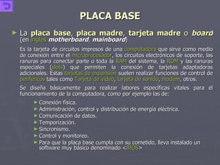 PLACA BASE La  placa base ,  placa madre ,  tarjeta madre  o  board   (en  inglés   motherboard ,  mainboard ) Es la tarjeta de circuitos impresos de una  computadora  que sirve como medio de conexión entre el  microprocesador , los circuitos electrónicos de soporte, las ranuras para conectar parte o toda la  RAM  del sistema, la  ROM  y las ranuras especiales ( slots ) que permiten la conexión de tarjetas adaptadoras adicionales. Estas  tarjetas de expansión  suelen realizar funciones de control de  periféricos  tales como  Tarjeta de video ,  tarjeta de sonido ,  modem , otros. Se diseña básicamente para realizar labores específicas vitales para el funcionamiento de la computadora, como por ejemplo las de: Conexión física.  Administración, control y distribución de energía eléctrica.  Comunicación de datos.  Temporización.  Sincronismo.  Control y monitoreo.  Para que la placa base cumpla con su cometido, lleva instalado un software muy básico denominado < BIOS > 