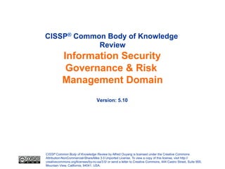 CISSP Common Body of Knowledge Review by Alfred Ouyang is licensed under the Creative Commons
Attribution-NonCommercial-ShareAlike 3.0 Unported License. To view a copy of this license, visit http://
creativecommons.org/licenses/by-nc-sa/3.0/ or send a letter to Creative Commons, 444 Castro Street, Suite 900,
Mountain View, California, 94041, USA.
CISSP® Common Body of Knowledge
Review
Information Security
Governance & Risk
Management Domain
Version: 5.10
 