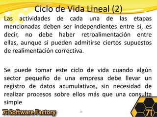 Ciclo de Vida Lineal (2)Las actividades de cada una de las etapas mencionadas deben ser independientes entre sí, es decir, no debe haber retroalimentación entre ellas, aunque si pueden admitirse ciertos supuestos de realimentación correctiva. Se puede tomar este ciclo de vida cuando algún sector pequeño de una empresa debe llevar un registro de datos acumulativos, sin necesidad de realizar procesos sobre ellos más que una consulta simple28