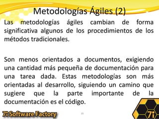 Metodologías Ágiles (2)Las metodologías ágiles cambian de forma significativa algunos de los procedimientos de los métodos tradicionales. Son menos orientados a documentos, exigiendo una cantidad más pequeña de documentación para una tarea dada. Estas metodologías son más orientadas al desarrollo, siguiendo un camino que sugiere que la parte importante de la documentación es el código.39
