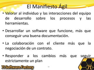 El Manifiesto ÁgilValorar al individuo y las interacciones del equipo de desarrollo sobre los procesos y las herramientas.Desarrollar un software que funcione, más que conseguir una buena documentación.La colaboración con el cliente más que la negociación de un contrato.Responder a los cambios más que seguir estrictamente un plan40