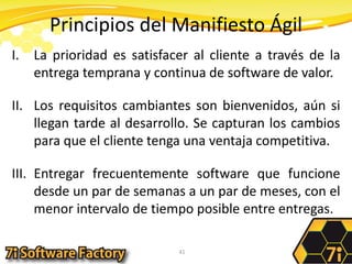 Principios del Manifiesto ÁgilLa prioridad es satisfacer al cliente a través de la entrega temprana y continua de software de valor.Los requisitos cambiantes son bienvenidos, aún si llegan tarde al desarrollo. Se capturan los cambios para que el cliente tenga una ventaja competitiva.Entregar frecuentemente software que funcione desde un par de semanas a un par de meses, con el menor intervalo de tiempo posible entre entregas.41