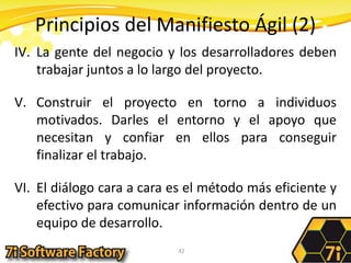 Principios del Manifiesto Ágil (2)La gente del negocio y los desarrolladores deben trabajar juntos a lo largo del proyecto.Construir el proyecto en torno a individuos motivados. Darles el entorno y el apoyo que necesitan y confiar en ellos para conseguir finalizar el trabajo.El diálogo cara a cara es el método más eficiente y efectivo para comunicar información dentro de un equipo de desarrollo.42