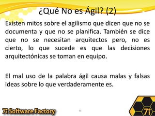 ¿Qué No es Ágil? (2)Existen mitos sobre el agilismo que dicen que no se documenta y que no se planifica. También se dice que no se necesitan arquitectos pero, no es cierto, lo que sucede es que las decisiones arquitectónicas se toman en equipo.El mal uso de la palabra ágil causa malas y falsas ideas sobre lo que verdaderamente es.46