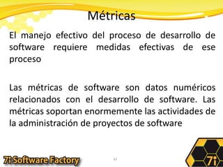 MétricasEl manejo efectivo del proceso de desarrollo de software requiere medidas efectivas de ese procesoLas métricas de software son datos numéricos relacionados con el desarrollo de software. Las métricas soportan enormemente las actividades de la administración de proyectos de software47