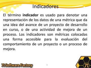 IndicadoresEl término indicador es usado para denotar una representación de los datos de una métrica que da una idea del avance de un proyecto de desarrollo en curso, o de una actividad de mejora de un proceso. Los indicadores son métricas colocadas una forma accesible para la evaluación del comportamiento de un proyecto o un proceso de mejora.51