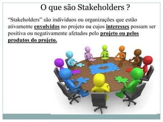 O que são Stakeholders ?
“Stakeholders” são indivíduos ou organizações que estão
ativamente envolvidos no projeto ou cujos interesses possam ser
positiva ou negativamente afetados pelo projeto ou pelos
produtos do projeto.
 